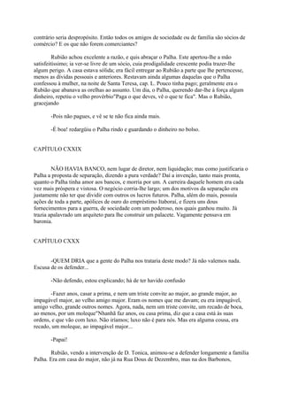 contrário seria despropósito. Então todos os amigos de sociedade ou de família são sócios de
comércio? E os que não forem comerciantes?
Rubião achou excelente a razão, e quis abraçar o Palha. Este apertou-lhe a mão
satisfeitíssimo; ia ver-se livre de um sócio, cuia prodigalidade crescente podia trazer-lhe
algum perigo. A casa estava sólida; era fácil entregar ao Rubião a parte que lhe pertencesse,
menos as dívidas pessoais e anteriores. Restavam ainda algumas daquelas que o Palha
confessou à mulher, na noite de Santa Teresa, cap. L. Pouco tinha pago; geralmente era o
Rubião que abanava as orelhas ao assunto. Um dia, o Palha, querendo dar-lhe à força algum
dinheiro, repetiu o velho provérbio"Paga o que deves, vê o que te fica". Mas o Rubião,
gracejando
-Pois não pagues, e vê se te não fica ainda mais.
-É boa! redargüiu o Palha rindo e guardando o dinheiro no bolso.
CAPÍTULO CXXIX
NÃO HAVIA BANCO, nem lugar de diretor, nem liquidação; mas como justificaria o
Palha a proposta de separação, dizendo a pura verdade? Daí a invenção, tanto mais pronta,
quanto o Palha tinha amor aos bancos, e morria por um. A carreira daquele homem era cada
vez mais próspera e vistosa. O negócio corria-lhe largo; um dos motivos da separação era
justamente não ter que dividir com outros os lucros futuros. Palha, além do mais, possuía
ações de toda a parte, apólices de ouro do empréstimo Itaboraí, e fizera uns dous
fornecimentos para a guerra, de sociedade com um poderoso, nos quais ganhou muito. Já
trazia apalavrado um arquiteto para lhe construir um palacete. Vagamente pensava em
baronia.
CAPÍTULO CXXX
-QUEM DRIA que a gente do Palha nos trataria deste modo? Já não valemos nada.
Escusa de os defender...
-Não defendo, estou explicando; há de ter havido confusão
-Fazer anos, casar a prima, e nem um triste convite ao major, ao grande major, ao
impagável major, ao velho amigo major. Eram os nomes que me davam; eu era impagável,
amigo velho, grande outros nomes. Agora, nada, nem um triste convite, um recado de boca,
ao menos, por um moleque"Nhanhã faz anos, ou casa prima, diz que a casa está às suas
ordens, e que vão com luxo. Não iríamos; luxo não é para nós. Mas era alguma cousa, era
recado, um moleque, ao impagável major...
-Papai!
Rubião, vendo a intervenção de D. Tonica, animou-se a defender longamente a família
Palha. Era em casa do major, não já na Rua Dous de Dezembro, mas na dos Barbonos,

 