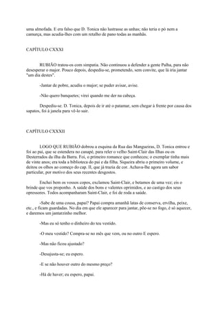 uma almofada. E era falso que D. Tonica não lustrasse as unhas; não teria o pó nem a
camurça, mas acudia-lhes com um retalho de pano todas as manhãs.
CAPÍTULO CXXXI
RUBIÃO tratou-os com simpatia. Não continuou a defender a gente Palha, para não
desesperar o major. Pouco depois, despediu-se, prometendo, sem convite, que lá iria jantar
"um dia destes".
-Jantar de pobre, acudiu o major; se puder avisar, avise.
-Não quero banquetes; virei quando me der na cabeça.
Despediu-se. D. Tonica, depois de ir até o patamar, sem chegar à frente por causa dos
sapatos, foi à janela para vê-lo sair.

CAPÍTULO CXXXII
LOGO QUE RUBIÃO dobrou a esquina da Rua das Mangueiras, D. Tonica entrou e
foi ao pai, que se estendera no canapé, para reler o velho Saint-Clair das Ilhas ou os
Desterrados da ilha da Barra. Foi, o primeiro romance que conheceu; o exemplar tinha mais
de vinte anos; era toda a biblioteca do pai e da filha. Siqueira abriu o primeiro volume, e
deitou os olhos ao começo do cap. II, que já trazia de cor. Achava-lhe agora um sabor
particular, por motivo dos seus recentes desgostos.
Enchei bem os vossos copos, exclamou Saint-Clair, e betamos de uma vez; eis o
brinde que vos proponho. A saúde dos bons e valentes oprimidos, e ao castigo dos seus
opressores. Todos acompanharam Saint-Clair, e foi de roda a saúde.
-Sabe de uma cousa, papai? Papai compra amanhã latas de conserva, ervilha, peixe,
etc., e ficam guardadas. No dia em que ele aparecer para jantar, põe-se no fogo, é só aquecer,
e daremos um jantarzinho melhor.
-Mas eu só tenho o dinheiro do teu vestido.
-O meu vestido? Compra-se no mês que vem, ou no outro E espero.
-Mas não ficou ajustado?
-Desajusta-se; eu espero.
-E se não houver outro do mesmo preço?
-Há de haver; eu espero, papai.

 
