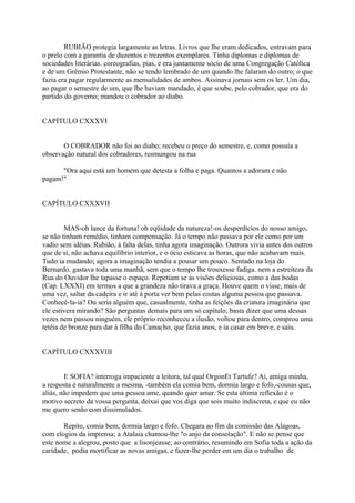 RUBIÃO protegia largamente as letras. Livros que lhe eram dedicados, entravam para
o prelo com a garantia de duzentos e trezentos exemplares. Tinha diplomas e diplomas de
sociedades literárias. coreografias, pias, e era juntamente sócio de uma Congregação Católica
e de um Grêmio Protestante, não se tendo lembrado de um quando lhe falaram do outro; o que
fazia era pagar regularmente as mensalidades de ambos. Assinava jornais sem os ler. Um dia,
ao pagar o semestre de um, que lhe haviam mandado, é que soube, pelo cobrador, que era do
partido do governo; mandou o cobrador ao diabo.
CAPÍTULO CXXXVI
O COBRADOR não foi ao diabo; recebeu o preço do semestre, e, como possuía a
observação natural dos cobradores, resmungou na rua
"Ora aqui está um homem que detesta a folha e paga. Quantos a adoram e não
pagam!"
CAPÍTULO CXXXVII
MAS-oh lance da fortuna! oh eqüidade da natureza!-os desperdícios do nosso amigo,
se não tinham remédio, tinham compensação. Já o tempo não passava por ele como por um
vadio sem idéias. Rubião, à falta delas, tinha agora imaginação. Outrora vivia antes dos outros
que de si, não achava equilíbrio interior, e o ócio esticava as horas, que não acabavam mais.
Tudo ia mudando; agora a imaginação tendia a pousar um pouco. Sentado na loja do
Bernardo. gastava toda uma manhã, sem que o tempo lhe trouxesse fadiga. nem a estreiteza da
Rua do Ouvidor lhe tapasse o espaço. Repetiam se as visões deliciosas, como a das bodas
(Cap. LXXXI) em termos a que a grandeza não tirava a graça. Houve quem o visse, mais de
uma vez, saltar da cadeira e ir até à porta ver bem pelas costas alguma pessoa que passava.
Conhecê-la-ia? Ou seria alguém que, casualmente, tinha as feições da criatura imaginária que
ele estivera mirando? São perguntas demais para um só capítulo; basta dizer que uma dessas
vezes nem passou ninguém, ele próprio reconheceu a ilusão, voltou para dentro, comprou uma
tetéia de bronze para dar à filha do Camacho, que fazia anos, e ia casar em breve, e saiu.
CAPÍTULO CXXXVIII
E SOFIA? interroga impaciente a leitora, tal qual OrgonEt Tartufe? Ai, amiga minha,
a resposta é naturalmente a mesma, -também ela comia bem, dormia largo e fofo,-cousas que,
aliás, não impedem que uma pessoa ame, quando quer amar. Se esta última reflexão é o
motivo secreto da vossa pergunta, deixai que vos diga que sois muito indiscreta, e que eu não
me quero senão com dissimulados.
Repito, comia bem, dormia largo e fofo. Chegara ao fim da comissão das Alagoas,
com elogios da imprensa; a Atalaia chamou-lhe "o anjo da consolação". E não se pense que
este nome a alegrou, posto que a lisonjeasse; ao contrário, resumindo em Sofia toda a ação da
caridade, podia mortificar as novas amigas, e fazer-lhe perder em um dia o trabalho de

 