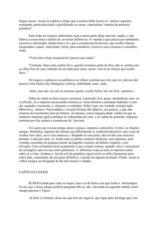 longos meses. Assim se explica o artigo que a mesma folha trouxe no número seguinte,
nomeando, particularizando e glorificando as outras comissárias-"estrelas de primeira
grandeza".
Nem todas as relações subsistiram, mas a maior parte delas estavam atadas, e não
faltava à nossa dona o talento de ,as tornar definitivas. O marido é que pecava por turbulento,
excessivo, derramado, dando bem a ver que o cumulavam de favores, que recebia finezas
inesperadas e quase imerecidas. Sofia, para emendá-lo, vexava-o com censuras e conselhos,
rindo
"Você esteve hoje insuportável; parecia um criado."
"Cristiano, fique mais senhor de si, quando tivermos gente de fora, não se ponha com
os olhos fora da cara, saltando de um lado para outro, assim com ar de criança que recebe
doce..."
Ele negava, explicava ou justificava-se; afinal, concluía que sim, que era preciso não
parecer estar abaixo dos obséquios; cortesia, afabilidade, mais nada...
-Justo, mas não vás cair no extremo oposto, acudiu Sofia; não vás ficar casmurro...
Palha era então as duas cousas; casmurro, a princípio frio, quase desdenhoso; mas, ou
a reflexão, ou o impulso inconsciente restituía ao nosso homem a animação habitual, e com
ela, segundo o momento, a demasia e o estrépito. Sofia é que, em verdade, corrigia tudo.
Observava, imitava. Necessidade e vocação fizeram-lhe adquirir, aos poucos, o que não
trouxera do nascimento nem da fortuna. Ao demais, estava naquela idade média em que as
mulheres inspiram igual confiança às sinhazinhas de vinte e às sinhás de quarenta. Algumas
morriam por ela; muitas a cumulavam de louvores.
Foi assim que a nossa amiga, pouco a pouco, espanou a atmosfera. Cortou as relações
antigas, familiares, algumas tão íntimas que dificilmente se poderiam dissolver; mas a arte de
receber sem calor, ouvir sem interesse e despedir-se sem pesar, não era das suas menores
prendas; e uma por uma, se foram indo as pobres criaturas modestas, sem maneiras, nem
vestidos, amizades de pequena monta, de pagodes caseiros, de hábitos singelos e sem
elevação. Com os homens fazia exatamente o que o major contara, quando eles a viam passar
de carruagem,-que era sua,-entre parêntesis. A diferença é que já nem os espreitava para
saber se a viam. Acabara a lua-de-mel da grandeza, agora torcia os olhos duramente para
outro lado, conjurando, de um gesto definitivo, o perigo de alguma hesitação. Punha assim os
velhos amigos na obrigação de lhe não tirarem o chapéu.
CAPÍTULO CXXXIX
RUBIÃO ainda quis valer ao major, mas o ar de fastio com que Sofia o interrompeu
foi tal, que o nosso amigo preferiu perguntar-lhe se, não chovendo na seguinte manhã, iriam
sempre passear à Tijuca.
-Já falei a Cristiano; disse-me que tem um negócio, que fique para domingo que vem.

 