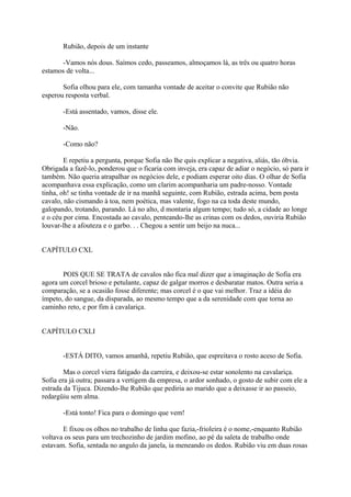 Rubião, depois de um instante
-Vamos nós dous. Saímos cedo, passeamos, almoçamos lá, as três ou quatro horas
estamos de volta...
Sofia olhou para ele, com tamanha vontade de aceitar o convite que Rubião não
esperou resposta verbal.
-Está assentado, vamos, disse ele.
-Não.
-Como não?
E repetiu a pergunta, porque Sofia não lhe quis explicar a negativa, aliás, tão óbvia.
Obrigada a fazê-lo, ponderou que o ficaria com inveja, era capaz de adiar o negócio, só para ir
também. Não queria atrapalhar os negócios dele, e podiam esperar oito dias. O olhar de Sofia
acompanhava essa explicação, como um clarim acompanharia um padre-nosso. Vontade
tinha, oh! se tinha vontade de ir na manhã seguinte, com Rubião, estrada acima, bem posta
cavalo, não cismando à toa, nem poética, mas valente, fogo na ca toda deste mundo,
galopando, trotando, parando. Lá no alto, d montaria algum tempo; tudo só, a cidade ao longe
e o céu por cima. Encostada ao cavalo, penteando-lhe as crinas com os dedos, ouviria Rubião
louvar-lhe a afouteza e o garbo. . . Chegou a sentir um beijo na nuca...
CAPÍTULO CXL
POIS QUE SE TRATA de cavalos não fica mal dizer que a imaginação de Sofia era
agora um corcel brioso e petulante, capaz de galgar morros e desbaratar matos. Outra seria a
comparação, se a ocasião fosse diferente; mas corcel é o que vai melhor. Traz a idéia do
ímpeto, do sangue, da disparada, ao mesmo tempo que a da serenidade com que torna ao
caminho reto, e por fim à cavalariça.
CAPÍTULO CXLI
-ESTÁ DITO, vamos amanhã, repetiu Rubião, que espreitava o rosto aceso de Sofia.
Mas o corcel viera fatigado da carreira, e deixou-se estar sonolento na cavalariça.
Sofia era já outra; passara a vertigem da empresa, o ardor sonhado, o gosto de subir com ele a
estrada da Tijuca. Dizendo-lhe Rubião que pediria ao marido que a deixasse ir ao passeio,
redargüiu sem alma.
-Está tonto! Fica para o domingo que vem!
E fixou os olhos no trabalho de linha que fazia,-frioleira é o nome,-enquanto Rubião
voltava os seus para um trechozinho de jardim mofino, ao pé da saleta de trabalho onde
estavam. Sofia, sentada no angulo da janela, ia meneando os dedos. Rubião viu em duas rosas

 