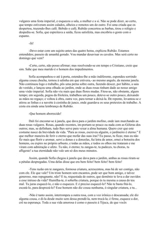 vulgares uma festa imperial, e esqueceu a sala, a mulher e a si. Não se pode dizer, ao certo,
que tempo estiveram assim calados, alheios e remotos um do outro. Foi uma criada que os
despertou, trazendo-lhes café. Bebido o café, Rubião concertou as barbas, tirou o relógio e
despediu-se. Sofia, que espreitava a saída, ficou satisfeita, mas encobriu o gosto com o
espanto.
-Já!
-Devo estar com um sujeito antes das quatro horas, explicou Rubião. Estamos
entendidos; passeio de amanhã gorado. Vou mandar desavisar os cavalos. Mas será certo no
domingo que vem?
-Certo, certo, não posso afirmar; mas resolvendo-se em tempo o Cristiano, creio que
sim. Sabe que meu marido é o homem dos impedimentos.
Sofia acompanhou-o até à porta, estendeu-lhe a mão indiferente, espondeu sorrindo
alguma cousa chocha, tornou à salinha em que estivera,- ao mesmo angulo, da mesma janela.
Não continuou logo o trabalho, pôs uma perna sobre outra, fazendo descer, por hábito, a saia
do vestido, e lançou uma olhada ao jardim, onde as duas rosas tinham dado ao nosso amigo
uma visão imperial. Sofia não viu mais que duas flores mudas. Fitou-as, não obstante, algum
tempo; em seguida, pegou da frioleira, trabalhou um pouco, deteve-se outro pouco, deixando
as mãos no regaço; e voltou à obra, outra vez, para tornar a deixá-la. De repente, levantou-se e
atirou as linhas e a navette à cestinha de junco, onde guardava os seus pretextos de trabalho. A
cesta era ainda uma lembrança de Rubião.
-Que homem aborrecido!
Dali foi encostar-se à janela, que dava para o jardim mofino, onde iam murchando as
duas rosas vulgares. Rosas, quando recentes, im-portam-se pouco ou nada com as Góleras dos
outros; mas, se definham, tudo lhes serve para vexar a alma humana. Quero crer que este
costume nasce da brevidade da vida. "Para as rosas, escreveu alguém, o jardineiro é eterno." E
que melhor maneira de ferir o eterno que mofar das suas iras? Eu passo, tu ficas; mas eu não
fiz mais que florir e aromar, servi a donas e a donzelas, fui letra de amor, ornei a botoeira dos
homens, ou expiro no próprio arbusto, e todas as mãos, e todos os olhos me trataram e me
viram com admiração e afeto. Tu não, ó eterno; tu zangas-te, tu padeces, tu choras, tu
afligeste! a tua eternidade não vale um só dos meus minutos.
Assim, quando Sofia chegou à janela que dava para o jardim, ambas as rosas riram-se
a pétalas despregadas. Uma delas disse que era bem feito! bem feito! bem feito!
-Tens razão em te zangares, formosa criatura, acrescentou, mas há de ser contigo, não
com ele. Ele que vale? Um triste homem sem encantos, pode ser que bom amigo, e talvez
generoso, mas repugnante, não? E tu, requestada de outros, que demônio te leva a dar ouvidos
a esse intruso da vida? Humilha-te, ó soberba criatura, porque és tu mesma a causa do teu
mal. Tu juras esquecê-lo, e não o esqueces. E é preciso esquecê-lo? Não te basta fitá-lo,
escutá-lo, para desprezá-lo? Esse homem não diz cousa nenhuma, ó singular criatura, e tu...
-Não é tanto assim, interrompeu a outra rosa, com a voz irônica e descansada; ele diz
alguma cousa, e di-la desde muito sem dessa prendê-la, nem trocá-la; é firme, esquece a dor,
crê na esperança. Toda a sua vida amorosa é como o passeio à Tijuca, de que vocês

 