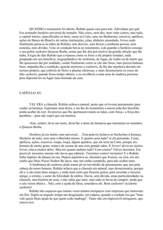 QUANDO o testamento foi aberto, Rubião quase caiu para trás. Adivinhais por quê.
Era nomeado herdeiro universal do testador. Não cinco, nem dez, nem vinte contos, mas tudo,
o capital inteiro, especificados os bens, casas na Corte, uma em Barbacena, escravos, apólices,
ações do Banco do Brasil e de outras instituições, jóias, dinheiro amoedado, livros,-tudo
finalmente passava às mãos do Rubião, sem desvios, sem deixas a nenhuma pessoa, nem
esmolas, nem dívidas. Uma só condição havia no testamento, a de guardar o herdeiro consigo
o seu pobre cachorro Quincas Borba, nome que lhe deu por motivo da grande afeição que lhe
tinha. Exigia do dito Rubião que o tratasse como se fosse a ele próprio testador, nada
poupando em seu benefício, resguardando-o de moléstias, de fugas, de roubo ou de morte que
lhe quisessem dar por maldade; cuidar finalmente como se cão não fosse, mas pessoa humana.
Item, impunha-lhe a condição, quando morresse o cachorro, de lhe dar sepultura decente em
terreno próprio, que cobriria de flores e plantas cheirosas; e mais desenterraria os ossos do
dito cachorro, quando fosse tempo idôneo. e os recolheria a uma urna de madeira preciosa
para depositá-los no lugar mais honrado da casa.

CAPÍTULO XV
TAL ERA a cláusula. Rubião achou-a natural, posto que só tivesse pensamento para
cuidar na herança. Espreitara uma deixa, e sai-lhe do testamento a massa toda dos bensNão
podia acabar de crer; foi preciso que lhe apertassem muito as mãos, com força,- a força dos
parabéns, - para não supor que era mentira.
-Sim, senhor, lavre um tento, dizia-lhe o dono da farmácia que ministrara os remédios
a Quincas Borba.
Herdeiro já era muito; mas universal. . . Esta palavra inchava as bochechas à herança.
Herdeiro de tudo, nem uma colherinha menos. E quanto seria tudo? ia ele pensando. Casas,
apólices, ações, escravos, roupa, louça, alguns quadros, que ele teria na Corte, porque era
homem de muito gosto, tratava de cousas de arte com grande saber. E livros? devia ter muitos
livros, citava muitos deles. Mas em quanto andaria tudo? Cem contos? Talvez duzentos. Era
possível; trezentos mesmo não havia que admirar. Trezentos contos! trezentos! E o Rubião
tinha ímpetos de dançar na rua. Depois aquietava-se; duzentos que fossem, ou cem, era um
sonho que Deus Nosso Senhor lhe dava, mas um sonho comprido, para não acabar mais.
A lembrança do cachorro pôde tomar pé no torvelinho de pensamentos que iam pela
cabeça do nosso homem. Rubião achava que a cláusula era natural, mas desnecessária, porque
ele e o cão eram dous amigos, e nada mais certo que ficarem juntos, para recordar o terceiro
amigo, o extinto, o autor da felicidade de ambos. Havia, sem dúvida, umas particularidades na
cláusula, uma história de urna, e não sabia que mais; mas tudo se havia de cumprir, ainda que
o céu viesse abaixo... Não, com a ajuda de Deus, emendava ele. Bom cachorro! excelente
cachorro!
Rubião não esquecia que muitas vezes tentara enriquecer com empresas que morreram
em flor. Supôs-se naquele tempo um desgraçado, um caipora, quando a verdade era que "mais
vale quem Deus ajuda do que quem cedo madruga". Tanto não era impossível enriquecer, que
estava rico.

 