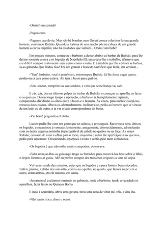 -Orsini! um coitado!
-Pagou caro.
-Pagou o que devia. Mas não há bombas nem Orsini contra o destino de um grande
homem, continuou Rubião. Quando a fortuna de uma nação põe na cabeça de um grande
homem a coroa imperial, não há maldades que valham... Orsini! um bobo!
Em poucos minutos, começou o barbeiro a deitar abaixo as barbas de Rubião, para lhe
deixar somente a pera e os bigodes de Napoleão III; encarecia-lhe o trabalho; afirmava que
era difícil compor exatamente uma cousa como a outra. E à medida que lhe cortava as barbas,
ia-as gabando-Que lindos fios! Era um grande e honesto sacrifício que fazia, em verdade...
-"Seu" barbeiro, você é pernóstico, interrompeu Rubião. Já lhe disse o que quero;
ponha-me a cara como estava. Ali tem o busto para guiá-lo.
-Sim, senhor, cumprirei as suas ordens, e verá que semelhança vai sair.
E zás, zás, deu os últimos golpes às barbas de Rubião, e começou a rapar-lhe as faces
e os queixos. Durou longo tempo a operação, o barbeiro ia tranqüilamente rapando,
comparando, dividindo os olhos entre o busto e o homem. Às vezes, para melhor cotejá-los,
recuava dous passos, olhava-os alternadamente, inclinava-se, pedia ao homem que se virasse
de um lado ou de outro, e ia ver o lado correspondente do busto.
-Vai bem? perguntava Rubião.
Lucien pedia-lhe com um gesto que se calasse, e prosseguia. Recortou a pera, deixou
os bigodes, e escanhoou à vontade, lentamente, amigamente, aborrecidamente, adivinhando
com os dedos alguma pontinha imperceptível de cabelo no queixo ou na face. As vezes
Rubião, cansado de estar a olhar para o tecto, enquanto o outro lhe aperfeiçoava os queixos,
pedia para descansar. Descansando, apalpava o rosto e sentia pelo tacto a mudança.
-Os bigodes é que não estão muito compridos, observava.
-Falta arranjar-lhes as guiasaqui trago os ferrinhos para encurvá-los bem sobre o lábio,
e depois faremos as guias. Ah! eu pre6ro compor dez trabalhos originais a uma só cópia.
Volveram ainda dez minutos, antes que os bigodes e a pera fossem bem retocados.
Enfim, pronto, Rubião deu um salto, correu ao espelho, no quarto, que ficava ao pé; era o
outro, eram ambos, era ele mesmo, em suma.
-Justamente! exclamou tornando ao gabinete, onde o barbeiro, tendo arrecadado os
aparelhos, fazia festas ao Quincas Borba.
E indo à secretária, abriu uma gaveta, tirou uma nota de vinte mil-réis, e deu-lha.
-Não tenho troco, disse o outro.

 