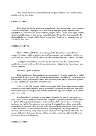 -Não precisa dar troco, acudiu Rubião com um gesto soberano; tire o que houver de
pagar à casa, e o resto é seu.
CAPÍTULO CXLVII
FICANDO SÓ, Rubião atirou-se a uma poltrona, e viu passar muitas cousas suntuosas.
Estava em Biarritz ou Compiègne, não se sabe bem; Compiègne, parece. Governou um
grande Estado, ouviu ministros e embaixadores, dançou, jantou,-e assim outras ações narradas
em correspondências de jornais, que ele lera e lhe ficaram de memória. Nem os ganidos de
Quincas Borba logravam espertá-lo. Estava longe e alto. Compiègne era no caminho da lua.
Em marcha para a lua!
CAPÍTULO CXLVIII
QUANDO DESCEU DA LUA, ouviu os ganidos do cachorro e sentiu frio nos
queixos. Correu ao espelho e verificou que a diferença entre a cara barbada e a cara lisa era
grande mas que, assim lisa, não Ihe ficava mal. Os comensais chegaram à mesma conclusão.
- Está perfeitamente bem! Há muito que devia ter feito isso. Não é que as barbas
grandes lhe tirassem a nobreza do rosto; mas, assim como está agora, tem o que tinha, e mais
um tom moderno...
-Moderno, repetiu o anfitrião.
Fora, igual espanto. Todos achavam sinceramente que este outro aspecto lhe ia melhor
que o anterior. Uma só pessoa, o Dr. Camacho, posto julgasse que os bigodes e a pera ficavam
muito bem ao amigo, ponderou que era de bom aviso não alterar o rosto, verdadeiro espelho
da alma, cuja firmeza e constância devia reproduzir
-Não é por lhe falar de mim, concluiu; mas, nunca me há de ver a cara de outro modo.
t uma necessidade moral da minha pessoa. Minha vida, sacrificada aos princípios,-porque eu
nunca tentei conciliar princípios, mas homens,-minha vida, digo, uma imagem fiel da minha
cara, e vice-versa.
Rubião ouvia com seriedade, e acenava de cabeça que sim, que devia ser assim por
força. Sentia-se então imperador dos franceses incógnito, de passeio; descendo à rua, voltou
ao que era. Dante, que viu tantas cousas extraordinárias, afirma ter assistido no inferno ao
castigo de um espírito florentino, que uma serpente de seis pés abraçou de tal modo, e tão
confundidos ficaram, que afinal já se não podia distinguir bem se era um ente único, se dous.
Rubião era ainda dous. Não se misturavam nele a própria pessoa com o imperador dos
franceses. Revezavam-se; chegavam a esquecer-se um do outro. Quando era só Rubião, não
passava do homem do costume Quando subia a imperador, era só imperador. Equilibravamse, um sem outro, ambos integrais.
CAPÍTULO CXLIX

 