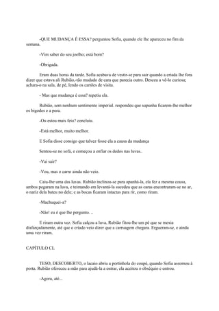-QUE MUDANÇA É ESSA? perguntou Sofia, quando ele lhe apareceu no fim da
semana.
-Vim saber do seu joelho; está bom?
-Obrigada.
Eram duas horas da tarde. Sofia acabava de vestir-se para sair quando a criada lhe fora
dizer que estava ali Rubião,-tão mudado de cara que parecia outro. Desceu a vê-lo curiosa;
achara-o na sala, de pé, lendo os cartões de visita.
- Mas que mudança é essa? repetiu ela.
Rubião, sem nenhum sentimento imperial. respondeu que supunha ficarem-lhe melhor
os bigodes e a pera.
-Ou estou mais feio? concluiu.
-Está melhor, muito melhor.
E Sofia disse consigo que talvez fosse ela a causa da mudança
Sentou-se no sofá, e começou a enfiar os dedos nas luvas..
-Vai sair?
-Vou, mas o carro ainda não veio.
Caiu-lhe uma das luvas. Rubião inclinou-se para apanhá-la, ela fez a mesma cousa,
ambos pegaram na luva, e teimando em levantá-la sucedeu que as caras encontraram-se no ar,
o nariz dela bateu no dele; e as bocas ficaram intactas para rir, como riram.
-Machuquei-a?
-Não! eu é que lhe pergunto. ..
E riram outra vez. Sofia calçou a luva, Rubião fitou-lhe um pé que se mexia
disfarçadamente, até que o criado veio dizer que a carruagem chegara. Ergueram-se, e ainda
uma vez riram.
CAPÍTULO CL
TESO, DESCOBERTO, o lacaio abriu a portinhola do coupé, quando Sofia assomou à
porta. Rubião ofereceu a mão para ajudá-la a entrar, ela aceitou o obséquio e entrou.
-Agora, até...

 
