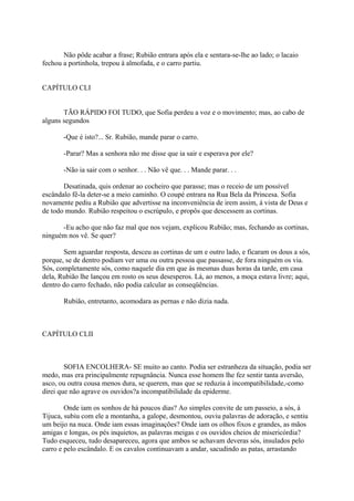Não pôde acabar a frase; Rubião entrara após ela e sentara-se-lhe ao lado; o lacaio
fechou a portinhola, trepou à almofada, e o carro partiu.
CAPÍTULO CLI
TÃO RÁPIDO FOI TUDO, que Sofia perdeu a voz e o movimento; mas, ao cabo de
alguns segundos
-Que é isto?... Sr. Rubião, mande parar o carro.
-Parar? Mas a senhora não me disse que ia sair e esperava por ele?
-Não ia sair com o senhor. . . Não vê que. . . Mande parar. . .
Desatinada, quis ordenar ao cocheiro que parasse; mas o receio de um possível
escândalo fê-la deter-se a meio caminho. O coupé entrara na Rua Bela da Princesa. Sofia
novamente pediu a Rubião que advertisse na inconveniência de irem assim, à vista de Deus e
de todo mundo. Rubião respeitou o escrúpulo, e propôs que descessem as cortinas.
-Eu acho que não faz mal que nos vejam, explicou Rubião; mas, fechando as cortinas,
ninguém nos vê. Se quer?
Sem aguardar resposta, desceu as cortinas de um e outro lado, e ficaram os dous a sós,
porque, se de dentro podiam ver uma ou outra pessoa que passasse, de fora ninguém os via.
Sós, completamente sós, como naquele dia em que às mesmas duas horas da tarde, em casa
dela, Rubião lhe lançou em rosto os seus desesperos. Lá, ao menos, a moça estava livre; aqui,
dentro do carro fechado, não podia calcular as conseqüências.
Rubião, entretanto, acomodara as pernas e não dizia nada.

CAPÍTULO CLII

SOFIA ENCOLHERA- SE muito ao canto. Podia ser estranheza da situação, podia ser
medo, mas era principalmente repugnância. Nunca esse homem lhe fez sentir tanta aversão,
asco, ou outra cousa menos dura, se querem, mas que se reduzia à incompatibilidade,-como
direi que não agrave os ouvidos?a incompatibilidade da epiderme.
Onde iam os sonhos de há poucos dias? Ao simples convite de um passeio, a sós, à
Tijuca, subiu com ele a montanha, a galope, desmontou, ouviu palavras de adoração, e sentiu
um beijo na nuca. Onde iam essas imaginações? Onde iam os olhos fixos e grandes, as mãos
amigas e longas, os pés inquietos, as palavras meigas e os ouvidos cheios de misericórdia?
Tudo esqueceu, tudo desapareceu, agora que ambos se achavam deveras sós, insulados pelo
carro e pelo escândalo. E os cavalos continuavam a andar, sacudindo as patas, arrastando

 