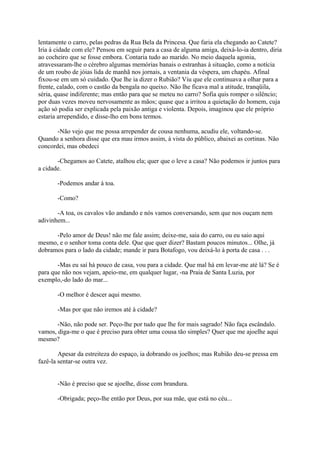 lentamente o carro, pelas pedras da Rua Bela da Princesa. Que faria ela chegando ao Catete?
Iria à cidade com ele? Pensou em seguir para a casa de alguma amiga, deixá-lo-ia dentro, diria
ao cocheiro que se fosse embora. Contaria tudo ao marido. No meio daquela agonia,
atravessaram-lhe o cérebro algumas memórias banais o estranhas à situação, como a notícia
de um roubo de jóias lida de manhã nos jornais, a ventania da véspera, um chapéu. Afinal
fixou-se em um só cuidado. Que lhe ia dizer o Rubião? Viu que ele continuava a olhar para a
frente, calado, com o castão da bengala no queixo. Não lhe ficava mal a atitude, tranqüila,
séria, quase indiferente; mas então para que se meteu no carro? Sofia quis romper o silêncio;
por duas vezes moveu nervosamente as mãos; quase que a irritou a quietação do homem, cuja
ação só podia ser explicada pela paixão antiga e violenta. Depois, imaginou que ele próprio
estaria arrependido, e disse-lho em bons termos.
-Não vejo que me possa arrepender de cousa nenhuma, acudiu ele, voltando-se.
Quando a senhora disse que era mau irmos assim, à vista do público, abaixei as cortinas. Não
concordei, mas obedeci
-Chegamos ao Catete, atalhou ela; quer que o leve a casa? Não podemos ir juntos para
a cidade.
-Podemos andar à toa.
-Como?
-A toa, os cavalos vão andando e nós vamos conversando, sem que nos ouçam nem
adivinhem...
-Pelo amor de Deus! não me fale assim; deixe-me, saia do carro, ou eu saio aqui
mesmo, e o senhor toma conta dele. Que que quer dizer? Bastam poucos minutos... Olhe, já
dobramos para o lado da cidade; mande ir para Botafogo, vou deixá-lo à porta de casa . . .
-Mas eu saí há pouco de casa, vou para a cidade. Que mal há em levar-me até lá? Se é
para que não nos vejam, apeio-me, em qualquer lugar, -na Praia de Santa Luzia, por
exemplo,-do lado do mar...
-O melhor é descer aqui mesmo.
-Mas por que não iremos até à cidade?
-Não, não pode ser. Peço-lhe por tudo que lhe for mais sagrado! Não faça escândalo.
vamos, diga-me o que é preciso para obter uma cousa tão simples? Quer que me ajoelhe aqui
mesmo?
Apesar da estreiteza do espaço, ia dobrando os joelhos; mas Rubião deu-se pressa em
fazê-la sentar-se outra vez.
-Não é preciso que se ajoelhe, disse com brandura.
-Obrigada; peço-lhe então por Deus, por sua mãe, que está no céu...

 