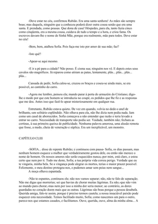 -Deve estar no céu, confirmou Rubião. Era uma santa senhora! As mães são sempre
boas; mas daquela, ninguém que a conheceu poderá dizer outra cousa senão que era uma
santa. E prendada, como pousas. Que dona de casa! Hóspedes, para ela, tanto fazia cinco
como cinqüenta, era a mesma cousa, cuidava de tudo a tempo e a hora, e criou fama. Os
escravos davam-lhe o nome de Sinhá Mãe, porque era realmente, mãe para todos. Deve estar
no céu!
-Bem, bem, atalhou Sofia. Pois faça-me isto por amor de sua mãe; faz?
-Isto quê?
-Apear-se aqui mesmo.
-E ir a pé para a cidade? Não posso. É cisma sua; ninguém nos vê. E depois estes seus
cavalos são magníficos. Já reparou como atiram as patas, lentamente, plás... plás... plás...
plás...
Cansada de pedir, Sofia calou-se, cruzou os braços e coseu-se ainda mais, se era
possível, ao cantinho do carro.
-Agora me lembro, pensou ela; mando parar à porta do armazém do Cristiano; digolhe o modo por que este homem se introduziu no coupé, os pedidos que lhe fiz e as respostas
que me deu. Antes isso que fazê-lo apear misteriosamente em qualquer rua.
Entretanto, Rubião estava quieto. De vez em quando, volvia no dedo o anel de
brilhante,-um solitário esplêndido. Não olhava para ela, não lhe dizia nem pedia nada. Iam
como um casal de aborrecidos. Sofia começava a não entender que razão o teria levado a
entrar no carro. Necessidade de transporte não podia ser. Vaidade, também não; fechara as
cortinas, à sua primeira queixa de publicidade. Nenhuma palavra amorosa, uma alusão remota
que fosse, a medo, cheia de veneração e súplica. Era um inexplicável, um monstro.
CAPÍTULO CLIII
-SOFIA... disse de repente Rubião; e continuou com pausa- Sofia, os dias passam, mas
nenhum homem esquece a mulher que verdadeiramente gostou dele, ou então não merece o
nome de homem. Os nossos amores não serão esquecidos nunca,-por mim, está claro, e estou
certo que nem por ti. Tudo me deste, Sofia; a tua própria vida correu perigo. Verdade que eu
te vingaria, minha bela. Se a vingança pode alegrar os mortos, terias o maior prazer possível.
Felizmente, o meu destino protegeu-nos, e pudemos amar sem peias nem sangue...
A moça olhava espantada.
-Não te espantes, continuou ele; não nos vamos separar; não, não te falo de separação.
Não me digas que morrerias; sei que havias de chorar muitas lágrimas. Eu não,-que não vim
ao mundo para chorar,-mas nem por isso a minha dor seria menor; ao contrário, as dores
guardadas no coração doem mais que as outras. Lágrimas são boas porque a pessoa desabafa.
Querida amiga, falo-te assim, porque é preciso termos cautela; a nossa insaciável paixão pode
esquecer esta necessidade. Temos facilitado muito, Sofia; como nascemos um para o outro,
parece-nos que estamos casados, e facilitamos. Ouve, querida, ouve, alma da minha alma... A

 