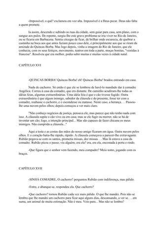 -Impossível, o quê? exclamou em voz alta. Impossível é a Deus pecar. Deus não falta
a quem promete.
Ia assim, descendo e subindo as ruas da cidade, sem guiar para casa, sem plano, com o
sangue aos pulos. De repente, surgiu-lhe este grave problema-se iria viver no Rio de Janeiro,
ou se ficaria em Barbacena. Sentia cócegas de ficar, de brilhar onde escurecia, de quebrar a
castanha na boca aos que antes faziam pouco caso dele, e principalmente aos que se riram da
amizade do Quincas Borba. Mas logo depois, vinha a imagem do Rio de Janeiro, que ele
conhecia, com os seus feitiços, movimento, teatros em toda a parte, moças bonitas, "vestidas à
francesa". Resolveu que era melhor, podia subir muitas e muitas vezes à cidade natal.
CAPÍTULO XVI

-QUINCAS BORBA! Quincas Borba! eh! Quincas Borba! bradou entrando em casa.
Nada de cachorro. Só então é que ele se lembrou de havê-lo mandado dar à comadre
Angélica. Correu à casa da comadre, que era distante. De caminho acudiram-lhe todas as
idéias feias, algumas extraordinárias. Uma idéia feia é que o cão tivesse fugido. Outra
extraordinária é que algum inimigo, sabedor da cláusula e do presente, fosse ter com a
comadre, roubasse o cachorro, e o escondesse ou matasse. Neste caso, a herança. . . Passoulhe uma nuvem pelos olhos; depois começou a ver mais claro.
"Não conheço negócios de justiça, pensava ele, mas parece que não tenho nada com
isso. A cláusula supõe o cão vivo ou em casa; mas se ele fugir ou morrer, não se há de
inventar um cão; logo, a intenção principal... Mas são capazes de fazer chicana os meus
inimigos. Não cumprida a cláusula..."
Aqui a testa e as costas das mãos do nosso amigo ficaram em água. Outra nuvem pelos
olhos. E o coração batia-lhe rápido, rápido. A cláusula começava a parecer-lhe extravagante.
Rubião pegava-se com os santos, prometia missas, dez missas. . . Mas lá estava a casa da
comadre. Rubião picou o passo; viu alguém; era ela? era, era ela, encostada à porta e rindo.
-Que figura que o senhor vem fazendo, meu compadre? Meio tonto, jogando com os
braços.

CAPÍTULO XVII
-SINHÁ COMADRE, O cachorro? perguntou Rubião com indiferença, mas pálido.
-Entre, e abanque-se, respondeu ela. Que cachorro?
-Que cachorro? tornou Rubião cada vez mais pálido. O que lhe mandei. Pois não se
lembra que lhe mandei um cachorro para ficar aqui alguns dias, descansando, a ver se. . . em
suma, um animal de muita estimação. Não é meu. Veio para... Mas não se lembra?

 