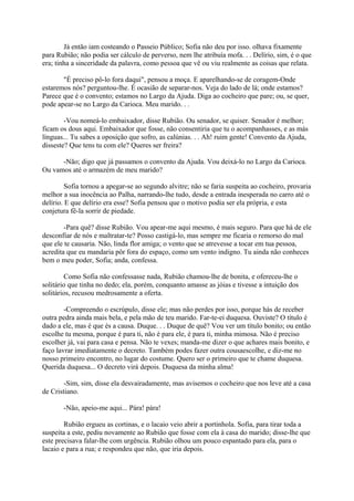 Já então iam costeando o Passeio Público; Sofia não deu por isso. olhava fixamente
para Rubião; não podia ser cálculo de perverso, nem lhe atribuía mofa. . . Delírio, sim, é o que
era; tinha a sinceridade da palavra, como pessoa que vê ou viu realmente as coisas que relata.
"É preciso pô-lo fora daqui", pensou a moça. E aparelhando-se de coragem-Onde
estaremos nós? perguntou-lhe. É ocasião de separar-nos. Veja do lado de lá; onde estamos?
Parece que é o convento; estamos no Largo da Ajuda. Diga ao cocheiro que pare; ou, se quer,
pode apear-se no Largo da Carioca. Meu marido. . .
-Vou nomeá-lo embaixador, disse Rubião. Ou senador, se quiser. Senador é melhor;
ficam os dous aqui. Embaixador que fosse, não consentiria que tu o acompanhasses, e as más
línguas... Tu sabes a oposição que sofro, as calúnias. . . Ah! ruim gente! Convento da Ajuda,
disseste? Que tens tu com ele? Queres ser freira?
-Não; digo que já passamos o convento da Ajuda. Vou deixá-lo no Largo da Carioca.
Ou vamos até o armazém de meu marido?
Sofia tornou a apegar-se ao segundo alvitre; não se faria suspeita ao cocheiro, provaria
melhor a sua inocência ao Palha, narrando-lhe tudo, desde a entrada inesperada no carro até o
delírio. E que delírio era esse? Sofia pensou que o motivo podia ser ela própria, e esta
conjetura fê-la sorrir de piedade.
-Para quê? disse Rubião. Vou apear-me aqui mesmo, é mais seguro. Para que há de ele
desconfiar de nós e maltratar-te? Posso castigá-lo, mas sempre me ficaria o remorso do mal
que ele te causaria. Não, linda flor amiga; o vento que se atrevesse a tocar em tua pessoa,
acredita que eu mandaria pôr fora do espaço, como um vento indigno. Tu ainda não conheces
bem o meu poder, Sofia; anda, confessa.
Como Sofia não confessasse nada, Rubião chamou-lhe de bonita, e ofereceu-lhe o
solitário que tinha no dedo; ela, porém, conquanto amasse as jóias e tivesse a intuição dos
solitários, recusou medrosamente a oferta.
-Compreendo o escrúpulo, disse ele; mas não perdes por isso, porque hás de receber
outra pedra ainda mais bela, e pela mão de teu marido. Far-te-ei duquesa. Ouviste? O título é
dado a ele, mas é que és a causa. Duque. . . Duque de quê? Vou ver um título bonito; ou então
escolhe tu mesma, porque é para ti, não é para ele, é para ti, minha mimosa. Não é preciso
escolher já, vai para casa e pensa. Não te vexes; manda-me dizer o que achares mais bonito, e
faço lavrar imediatamente o decreto. Também podes fazer outra cousaescolhe, e diz-me no
nosso primeiro encontro, no lugar do costume. Quero ser o primeiro que te chame duquesa.
Querida duquesa... O decreto virá depois. Duquesa da minha alma!
-Sim, sim, disse ela desvairadamente, mas avisemos o cocheiro que nos leve até a casa
de Cristiano.
-Não, apeio-me aqui... Pára! pára!
Rubião ergueu as cortinas, e o lacaio veio abrir a portinhola. Sofia, para tirar toda a
suspeita a este, pediu novamente ao Rubião que fosse com ela à casa do marido; disse-lhe que
este precisava falar-lhe com urgência. Rubião olhou um pouco espantado para ela, para o
lacaio e para a rua; e respondeu que não, que iria depois.

 