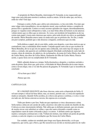 -A propósito de Maria Benedita, interrompeu D. Fernanda, ia me esquecendo que
trago uma carta dela para mostrar à senhora; recebi-a ontem. Já há de saber que, em breve,
estão de volta? Está aqui.
Entregou a carta a Sofia, que a abriu sem entusiasmo, e a leu com tédio. Era mais que
uma vulgar carta transatlântica, era um depósito moral, uma confissão íntima e completa de
pessoa feliz e agradecida. Contava os mais recentes episódios da viagem, desordenadamente,
porque os viajantes eram sobrepostos a tudo, e as mais belas obras do homem ou da natureza
valiam menos que os olhos que as miravam. Às vezes, um incidente de hospedaria ou de rua
comia mais papel e trazia mais interesse que outros, pela razão de pôr em relevo as qualidades
do marido. Maria Benedita amava tanto ou ainda mais que no primeiro dia. No fim, a medo
em post scriptum, pedindo que o não dissesse a ninguém, confessava que era mãe.
Sofia dobrou o papel, não já com tédio, senão com despeito, e por dous motivos que se
contradizem; mas a contradição deste mundo. Cotejada aquela carta com as que recebera de
Maria Benedita, dir-se-ia que ela era apenas uma conhecida, sem outro laço de sangue ou de
afeto; e, contudo, não quereria ser confidente daquela felicidade cochichada do outro lado do
oceano, cheia de minúcias, de adjetivos, de exclamações, do nome de Carlos Maria, dos olhos
de Carlos Maria, dos ditos de Carlos Maria, finalmente do filho de Carlos Maria. Parecia
acinte, e quase fazia crer na cumplicidade de D. Fernanda.
Hábil, sabendo domar-se a tempo, Sofia dissimulou o despeito, e restituiu sorrindo a
carta da prima. Quis dizer que, pelo texto, a felicidade de Maria Benedita devia estar intacta
como a levara daqui, mas a voz não lhe passou da garganta. D. Fernanda é que se incumbiu da
conclusão
-Vê-se bem que é feliz?
-Parece que sim.
CAPÍTULO CLIX
SE A MANHÃ SEGUINTE não fosse chuvosa, outra seria a disposição de Sofia. O
sol nem sempre é oficial de boas idéias; mas, ao menos, permite sair, e a troca do espetáculo
muda as sensações. Quando Sofia acordou, já a chuva caía grossa e contínua, e o céu e o mar
era tudo um, tão baixas estavam as nuvens, tão espessa era a cerração.
Tédio por dentro e por fora. Nada em que espraiasse a vista e descansasse a alma.
Sofia meteu a alma em um caixão de cedro, encerrou o de cedro no caixão de chumbo do dia.
E deixou-se estar sinceramente defunta. Não sabia que os defuntos pensam, que um enxame
de noções novas vem substituir as velhas, e que eles saem criticando o mundo como os
espectadores saem do teatro criticando a peça e os atores. A defunta sentiu que algumas
noções e sensações continuavam a vida. Vinham de mistura, mas tinham um ponto de partida
comum,-a carta da véspera e as recordações que lhe trouxe de Carlos Maria.
Em verdade, cuidara ter arredado para longe essa figura aborrecida, e ei-la que
reaparecia, que sorria, que a fitava, que lhe sussurrava ao ouvido as mesmas palavras do vadio

 