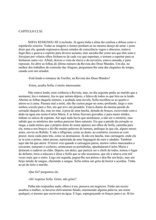 CAPÍTULO CLXI
SOFIA RESIGNOU-SE à reclusão. Já agora tinha a alma tão confusa e difusa como o
espetáculo exterior. Todas as imagens e nomes perdiam-se no mesmo desejo de amar. t justo
dizer que ela, quando regressava desses estados de consciência vagos e obscuros, tentava
fugir-lhes e guiava o espírito para diverso assunto; mas sucedia-lhe como aos que têm sono e
forcejam por velaros olhos fecham-se de cada vez que espertam, e tornam a espertar para se
fecharem outra vez. Afinal, deixou a vista da chuva e do nevoeiro, estava cansada, e para
repousar, foi abrir as folhas do último número da Revista dos Dous Mundos. Um dia. no
melhor dos trabalhos da comissão das Alagoas, perguntara-lhe uma das elegantes do tempo,
casada com um senador.
-Está lendo o romance de Feuillet, na Revista dos Dous Mandos?
-Estou, acudiu Sofia; é muito interessante.
Não estava lendo, nem conhecia a Revista; mas, no dia seguinte pediu ao marido que a
assinasse; leu o romance, leu os que saíram depois, e falava de todos os que lera ou ia lendo.
Abertas as folhas daquele número, e acabada uma novela, Sofia recolheu-se ao quarto e
atirou-se à cama. Passara mal a noite, não lhe custou pegar no sono,-profundo, largo e sem
sonhos,-exceto para o fim, em que teve um pesadelo. Estava diante da mesma parede de
cerração daquele dia, mas no mar, à proa de uma lancha, deitada de bruços, escrevendo com o
dedo na água um nome-Carlos Maria. E as letras ficavam gravadas, e para maior nitidez,
tinham os sulcos de espuma. Até aqui nada havia que atordoasse, a não ser o mistério; mas
sabido que os mistérios dos sonhos parecem fatos naturais. Eis que a parede da cerração se
rasga, e nada menos que o próprio dono do nome aparece aos olhos de Sofia, caminha para
ela, toma-a nos braços e diz-lhe muitas palavras de ternura, análogas às que ela, alguns meses
antes, ouvira ao Rubião. E não a afligiram, como as deste; ao contrário, escutou-as com
prazer, meia caída para trás, como se desmaiasse. Já não era lancha, mas carruagem, onde ela
se ia com o primo, mãos presas, namorada de uma linguagem de ouro e sândalo. Também
aqui não há que aterre. O terror veio quando a carruagem parou, muitos vultos mascarados a
cercaram, mataram o cocheiro, arrancaram as portinholas, apunhalaram Carlos Maria e
deitaram o cadáver ao chão. Depois, um deles, que parecia ser o chefe de todos, tomou o lugar
do defunto, tirou a máscara e disse a Sofia que se não assustasse, que ele a amava cem mil
vezes mais que o outro. Logo em seguida, pegou-lhe nos pulsos e deu-lhe um beijo, mas um
beijo úmido de sangue, cheirando a sangue. Sofia soltou um grito de horror e acordou. Tinha
ao pé do leito o marido.
-Que foi? perguntou ele.
-Ah! respirou Sofia. Gritei, não gritei?
Palha não respondeu nada; olhava à toa, pensava em negócios. Então um receio
assaltou a mulher, se haveria efetivamente falado, murmurado alguma palavra, um nome
qualquer,-o mesmo que escrevera na água. E logo, espreguiçando os braços para o ar, fê-los

 