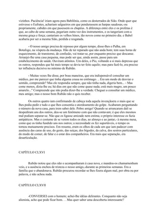 vizinhos. Paciência! iriam agora para Babilônia, como os desterrados de Sião. Onde quer que
estivesse o Eufrates, achariam salgueiros em que pendurassem as harpas saudosas,-ou
propriamente, cabides em que pusessem os chapéus. A diferença entre eles e os profetas é
que, ao cabo de uma semana, pegariam outra vez dos instrumentos, e os tangeriam com a
mesma graça e força; cantariam os velhos hinos, tão novos como no primeiro dia. e Babel
acabaria por ser a mesma Sião, perdida e resgatada.
- O nosso amigo precisa de repouso por algum tempo, disse-lhes o Palha, em
Botafogo, na véspera da mudança. Hão de ter reparado que não anda bom; tem suas horas de
esquecimento, de transtorno, de confusão, vai tratar-se, por enquanto preciso que descanse.
Arranjei-lhe uma casa pequena, mas pode ser que, ainda assim, passe para um
estabelecimento de saúde. Ouviram atônitos. Um deles, o Pio, voltando a si mais depressa que
os outros, respondeu que há mais tempo se devia ter feito aquilo; mas para fazê-lo, era preciso
ter influência decisiva no mínimo de Rubião.
- Muitas vezes lhe disse, por boas maneiras, que era indispensável consultar um
médico, por me parecer que tinha alguma cousa no estômago. .. Era um modo de desviar o
sentido, compreende? Mas ele respondia sempre, que não tinha nada, digeria bem... - Mas
come menos, dizia-lhe eu; há dias em que não come quase nada; está mais magro, um pouco
amarelo..." Compreende que não podia dizer-lhe a verdade. Cheguei a consultar um médico,
meu amigo; mas o nosso bom Rubião não o quis receber.
Os outros quatro iam confirmando de cabeça toda aquela invençãoera o mais que se
lhes podia pedir e tudo o que lhes consentia o atordoamento do golpe. Acabaram perguntando
o número da nova casa, para irem saber dele. Pobre amigo! Quando se arrancaram dali se
despediram uns dos outros, deu-se um fenômeno com que não contavam; é que eles mesmos
mal podiam separar-se. Não que os ligasse amizade nem estima; o próprio interesse os fazia
antipáticos. Mas o costume de se verem todos os dias, ao almoço e ao jantar,- à mesma mesa,
como que os tinha fundido uns nos outros; a necessidade os fez suportáveis, o tempo os
tornou mutuamente precisos. Em resumo, eram os olhos de cada um que iam padecer com
ausência das caras de uso, do gesto, das suíças, dos bigodes, da calva, dos sestros particulares,
do modo de comer, de falar e o estar dos companheiros. Era mais que separação, era
desarticulação.

CAPÍTULO CLXVI
Rubião notou que eles não o acompanharam à casa nova, e mandou-os chamarnenhum
veio, e a ausência encheu de tristeza o nosso amigo,-durante as primeiras semanas. Era a
família que o abandonava. Rubião procurou recordar se lhes fizera algum mal, por obra ou por
palavra, e não achou nada.
CAPÍTULO CLXVII
-CONVERSEI com o homem; achei-lhe idéias delirantes. Conquanto não seja
alienista, acho que pode ficar bom. . . Mas quer saber uma descoberta interessante?

 