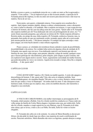 Rubião, evocava o gesto e a modulação terna da voz, e cada vez mais se lhe ia agravando a
suspeita. "Com certeza..." Era já impossível que se não tivessem amado; a oposição de D.
Fernanda parecia-lhe ingênua,-se não era antes um recurso para desconversar e não tocar na
matéria. Havia de ser isso. . .
Neste ponto, sem querer, o deputado estacou. Uma suspeita nova assaltara-lhe o
espírito. Após alguns instantes rápidos, abanou a cabeça voluntariamente, como a desmentirse, como a achar-se absurdo, e foi andando. Mas a suspeita era teimosa, e a que ocupa deveras
o interior do homem, não faz caso da cabeça nem dos seus gestos. "Quem sabe se D. Fernanda
não suspirou também por ele? Essa dedicação não seria um prolongamento de amor, etc.?" E
assim foram nascendo perguntas, que achavam no íntimo do Dr. Falcão resposta afirmativa.
Resistiu ainda, era amigo da casa, tinha respeito a D. Fernanda, conhecia-a honesta; mas,-ia
pensando,-bem podia ser que um sentimento oculto, recatado,-quem sabe até se provocado
pela mesma paixão da outra...? Há dessas tentações. O contágio da lepra corrompe o mais
puro sangue; um triste bacilo destrói o mais robusto organismo.
Pouco a pouco, as veleidades de resistência foram cedendo à noção da possibilidade,
da probabilidade e da certeza. Em verdade tinha notícia de algumas obras de caridade de D.
Fernanda; mas aquele caso era novo. Essa dedicação especial a um homem que não era
familiar da casa, nem velho amigo, nem parente, aderente, colega do marido, qualquer cousa
que o fizesse partícipe da vida doméstica, pelas relações, pelo sangue ou pelo costume, não
era explicável sem algum motivo secreto. Amor, seguramente curiosidade de mulher honesta,
que pode descambar no vício e no remorso. Aquela teria recuado a tempo; fitou-lhe a simpatia
mórbida. . . E daí, quem sabe?
CAPÍTULO CLXVIII
E DAÍ, QUEM SABE? repetiu o Dr. Falcão na manhã seguinte. A noite não apagara a
desconfiança do homem. E daí, quem sabe? Sim, não seria só simpatia mórbida. Sem
conhecer Shakespeare, ele emendou Hamlet "Há entre o céu e a terra, Horácio, muitas cousas
mais do que sonha a vossa vã filantropia". Ali andou dedo de amor. E não chasqueava nem
lastimava nada. Já disse que era céptico; mas, como era também discreto, não transmitiu a
ninguém a sua conclusão.
CAPÍTULO CLXIX
A VOLTA DE CARLOS MARIA e da mulher interrompeu as preocupações de D.
Fernanda, relativamente a Rubião. Esta foi a bordo recebê-los conduziu-os à Tijuca onde um
velho amigo da família de Carlos Maria alugara e trastejara uma casa, por ordem dele. Sofia
não foi a bordo, mandou o coupé esperá-los no cais Pharoux, mas D. Fernanda já ali tinha
uma caleça, que os levou, e mais a ela e ao Palha. De tarde, Sofia foi visitar os recémchegados.
D. Fernanda não cabia em si de contente. As cartas de Maria Benedita os davam por
felizes; ela não pôde ler desde logo nos olhos e nas maneiras do casal a confirmação do
escrito. Pareciam satisfeitos. Maria Benedita não reteve as lágrimas, quando abraçou a amiga

 
