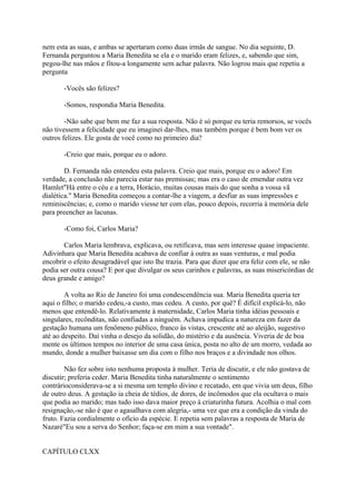 nem esta as suas, e ambas se apertaram como duas irmãs de sangue. No dia seguinte, D.
Fernanda perguntou a Maria Benedita se ela e o marido eram felizes, e, sabendo que sim,
pegou-lhe nas mãos e fitou-a longamente sem achar palavra. Não logrou mais que repetiu a
pergunta
-Vocês são felizes?
-Somos, respondia Maria Benedita.
-Não sabe que bem me faz a sua resposta. Não é só porque eu teria remorsos, se vocês
não tivessem a felicidade que eu imaginei dar-lhes, mas também porque é bem bom ver os
outros felizes. Ele gosta de você como no primeiro dia?
-Creio que mais, porque eu o adoro.
D. Fernanda não entendeu esta palavra. Creio que mais, porque eu o adoro! Em
verdade, a conclusão não parecia estar nas premissas; mas era o caso de emendar outra vez
Hamlet"Há entre o céu e a terra, Horácio, muitas cousas mais do que sonha a vossa vã
dialética." Maria Benedita começou a contar-lhe a viagem, a desfiar as suas impressões e
reminiscências; e, como o marido viesse ter com elas, pouco depois, recorria à memória dele
para preencher as lacunas.
-Como foi, Carlos Maria?
Carlos Maria lembrava, explicava, ou retificava, mas sem interesse quase impaciente.
Adivinhara que Maria Benedita acabava de confiar à outra as suas venturas, e mal podia
encobrir o efeito desagradável que isto lhe trazia. Para que dizer que era feliz com ele, se não
podia ser outra cousa? E por que divulgar os seus carinhos e palavras, as suas misericórdias de
deus grande e amigo?
A volta ao Rio de Janeiro foi uma condescendência sua. Maria Benedita queria ter
aqui o filho; o marido cedeu,-a custo, mas cedeu. A custo, por quê? É difícil explicá-lo, não
menos que entendê-lo. Relativamente à maternidade, Carlos Maria tinha idéias pessoais e
singulares, recônditas, não confiadas a ninguém. Achava impudica a natureza em fazer da
gestação humana um fenômeno público, franco às vistas, crescente até ao aleijão, sugestivo
até ao despeito. Daí vinha o desejo da solidão, do mistério e da ausência. Viveria de de boa
mente os últimos tempos no interior de uma casa única, posta no alto de um morro, vedada ao
mundo, donde a mulher baixasse um dia com o filho nos braços e a divindade nos olhos.
Não fez sobre isto nenhuma proposta à mulher. Teria de discutir, e ele não gostava de
discutir; preferia ceder. Maria Benedita tinha naturalmente o sentimento
contrárioconsiderava-se a si mesma um templo divino e recatado, em que vivia um deus, filho
de outro deus. A gestação ia cheia de tédios, de dores, de incômodos que ela ocultava o mais
que podia ao marido; mas tudo isso dava maior preço à criaturinha futura. Acolhia o mal com
resignação,-se não é que o agasalhava com alegria,- uma vez que era a condição da vinda do
fruto. Fazia cordialmente o ofício da espécie. E repetia sem palavras a resposta de Maria de
Nazaré"Eu sou a serva do Senhor; faça-se em mim a sua vontade".
CAPÍTULO CLXX

 