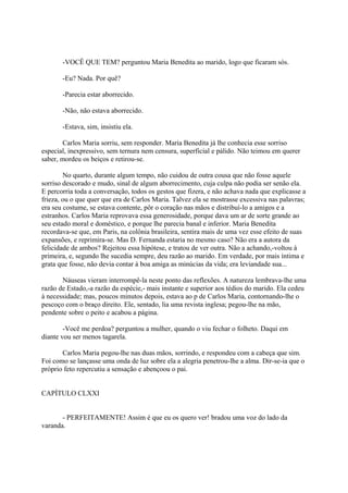 -VOCÊ QUE TEM? perguntou Maria Benedita ao marido, logo que ficaram sós.
-Eu? Nada. Por quê?
-Parecia estar aborrecido.
-Não, não estava aborrecido.
-Estava, sim, insistiu ela.
Carlos Maria sorriu, sem responder. Maria Benedita já lhe conhecia esse sorriso
especial, inexpressivo, sem ternura nem censura, superficial e pálido. Não teimou em querer
saber, mordeu os beiços e retirou-se.
No quarto, durante algum tempo, não cuidou de outra cousa que não fosse aquele
sorriso descorado e mudo, sinal de algum aborrecimento, cuja culpa não podia ser senão ela.
E percorria toda a conversação, todos os gestos que fizera, e não achava nada que explicasse a
frieza, ou o que quer que era de Carlos Maria. Talvez ela se mostrasse excessiva nas palavras;
era seu costume, se estava contente, pôr o coração nas mãos e distribuí-lo a amigos e a
estranhos. Carlos Maria reprovava essa generosidade, porque dava um ar de sorte grande ao
seu estado moral e doméstico, e porque lhe parecia banal e inferior. Maria Benedita
recordava-se que, em Paris, na colônia brasileira, sentira mais de uma vez esse efeito de suas
expansões, e reprimira-se. Mas D. Fernanda estaria no mesmo caso? Não era a autora da
felicidade de ambos? Rejeitou essa hipótese, e tratou de ver outra. Não a achando,-voltou à
primeira, e, segundo lhe sucedia sempre, deu razão ao marido. Em verdade, por mais íntima e
grata que fosse, não devia contar à boa amiga as minúcias da vida; era leviandade sua...
Náuseas vieram interrompê-la neste ponto das reflexões. A natureza lembrava-lhe uma
razão de Estado,-a razão da espécie,- mais instante e superior aos tédios do marido. Ela cedeu
à necessidade; mas, poucos minutos depois, estava ao p de Carlos Maria, contornando-lhe o
pescoço com o braço direito. Ele, sentado, lia uma revista inglesa; pegou-lhe na mão,
pendente sobre o peito e acabou a página.
-Você me perdoa? perguntou a mulher, quando o viu fechar o folheto. Daqui em
diante vou ser menos tagarela.
Carlos Maria pegou-lhe nas duas mãos, sorrindo, e respondeu com a cabeça que sim.
Foi como se lançasse uma onda de luz sobre ela a alegria penetrou-lhe a alma. Dir-se-ia que o
próprio feto repercutiu a sensação e abençoou o pai.
CAPÍTULO CLXXI
- PERFEITAMENTE! Assim é que eu os quero ver! bradou uma voz do lado da
varanda.

 