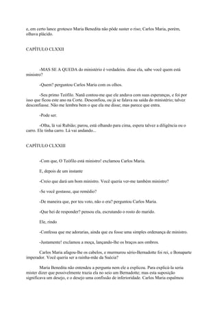 e, em certo lance grotesco Maria Benedita não pôde suster o riso; Carlos Maria, porém,
olhava plácido.
CAPÍTULO CLXXII

-MAS SE A QUEDA do ministério é verdadeira. disse ela, sabe você quem está
ministro?
-Quem? perguntou Carlos Maria com os olhos.
-Seu primo Teófilo. Nanã contou-me que ele andava com suas esperanças, e foi por
isso que ficou este ano na Corte. Desconfiou, ou já se falava na saída do ministério; talvez
desconfiasse. Não me lembra bem o que ela me disse; mas parece que entra.
-Pode ser.
-Olha, lá vai Rubião; parou, está olhando para cima, espera talvez a diligência ou o
carro. Ele tinha carro. Lá vai andando...
CAPÍTULO CLXXIII
-Com que, O Teófilo está ministro! exclamou Carlos Maria.
E, depois de um instante
-Creio que dará um bom ministro. Você queria ver-me também ministro?
-Se você gostasse, que remédio?
-De maneira que, por teu voto, não o era? perguntou Carlos Maria.
-Que hei de responder? pensou ela, escrutando o rosto do marido.
Ele, rindo
-Confessa que me adorarias, ainda que eu fosse uma simples ordenança de ministro.
-Justamente! exclamou a moça, lançando-lhe os braços aos ombros.
Carlos Maria afagou-lhe os cabelos, e murmurou sério-Bernadotte foi rei, e Bonaparte
imperador. Você queria ser a rainha-mãe da Suécia?
Maria Benedita não entendeu a pergunta nem ele a explicou. Para explicá-la seria
mister dizer que possivelmente trazia ela no seio um Bernadotte; mas esta suposição
significava um desejo, e o desejo uma confissão de inferioridade. Carlos Maria espalmou

 