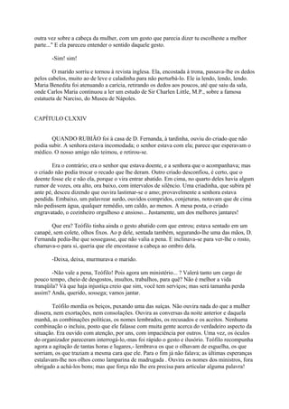 outra vez sobre a cabeça da mulher, com um gesto que parecia dizer tu escolheste a melhor
parte..." E ela pareceu entender o sentido daquele gesto.
-Sim! sim!
O marido sorriu e tornou à revista inglesa. Ela, encostada à trona, passava-lhe os dedos
pelos cabelos, muito ao de leve e caladinha para não perturbá-lo. Ele ia lendo, lendo, lendo.
Maria Benedita foi atenuando a carícia, retirando os dedos aos poucos, até que saiu da sala,
onde Carlos Maria continuou a ler um estudo de Sir Charlen Little, M.P., sobre a famosa
estatueta de Narciso, do Museu de Nápoles.
CAPÍTULO CLXXIV
QUANDO RUBIÃO foi à casa de D. Fernanda, à tardinha, ouviu do criado que não
podia subir. A senhora estava incomodada; o senhor estava com ela; parece que esperavam o
médico. O nosso amigo não teimou, e retirou-se.
Era o contrário; era o senhor que estava doente, e a senhora que o acompanhava; mas
o criado não podia trocar o recado que lhe deram. Outro criado desconfiou, é certo, que o
doente fosse ele e não ela, porque o vira entrar abatido. Em cima, no quarto deles havia algum
rumor de vozes, ora alto, ora baixo, com intervalos de silêncio. Uma criadinha, que subira pé
ante pé, desceu dizendo que ouvira lastimar-se o amo; provavelmente a senhora estava
pendida. Embaixo, um palavrear surdo, ouvidos compridos, conjeturas, notavam que de cima
não pedissem água, qualquer remédio, um caldo, ao menos. A mesa posta, o criado
engravatado, o cozinheiro orgulhoso e ansioso... Justamente, um dos melhores jantares!
Que era? Teófilo tinha ainda o gesto abatido com que entrou; estava sentado em um
canapé, sem colete, olhos fixos. Ao p dele, sentada também, segurando-lhe uma das mãos, D.
Fernanda pedia-lhe que sossegasse, que não valia a pena. E inclinava-se para ver-lhe o rosto,
chamava-o para si, queria que ele encostasse a cabeça ao ombro dela.
-Deixa, deixa, murmurava o marido.
-Não vale a pena, Teófilo! Pois agora um ministério... ? Valerá tanto um cargo de
pouco tempo, cheio de desgostos, insultos, trabaIhos, para quê? Não é melhor a vida
tranqüila? Vá que haja injustiça creio que sim, você tem serviços; mas será tamanha perda
assim? Anda, querido, sossega; vamos jantar.
Teófilo mordia os beiços, puxando uma das suíças. Não ouvira nada do que a mulher
dissera, nem exortações, nem consolações. Ouvira as conversas da noite anterior e daquela
manhã, as combinações políticas, os nomes lembrados, os recusados e os aceitos. Nenhuma
combinação o incluiu, posto que ele falasse com muita gente acerca do verdadeiro aspecto da
situação. Era ouvido com atenção, por uns, com impaciência por outros. Uma vez, os óculos
do organizador pareceram interrogá-lo,-mas foi rápido o gesto e ilusório. Teófilo recompunha
agora a agitação de tantas horas e lugares,- lembrava os que o olhavam de esguelha, os que
sorriam, os que traziam a mesma cara que ele. Para o fim já não falava; as últimas esperanças
estalavam-lhe nos olhos como lamparina de madrugada . Ouvira os nomes dos ministros, fora
obrigado a achá-los bons; mas que força não lhe era precisa para articular alguma palavra!

 
