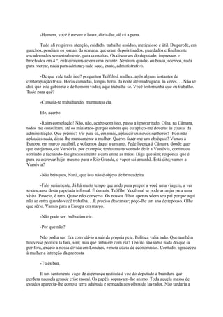 -Homem, você é mestre e basta, dizia-lhe, dê cá a pena.
Tudo ali respirava atenção, cuidado, trabalho assíduo, meticuloso e útil. Da parede, em
ganchos, pendiam os jornais da semana, que eram depois tirados, guardados e finalmente
encadernados semestralmente, para consultas. Os discursos do deputado, impressos e
brochados em 4.°, enfileiravam-se em uma estante. Nenhum quadro ou busto, adereço, nada
para recrear, nada para admirar;-tudo seco, exato, administrativo.
-De que vale tudo isto? perguntou Teófilo à mulher, após alguns instantes de
contemplação triste. Horas cansadas, longas horas da noite até madrugada, às vezes. . . Não se
dirá que este gabinete é de homem vadio; aqui trabalha-se. Você testemunha que eu trabalho.
Tudo para quê?
-Consola-te trabalhando, murmurou ela.
Ele, acerbo
-Ruim consolação! Não, não, acabo com isto, passo a ignorar tudo. Olha, na Câmara,
todos me consultam, até os ministros- porque sabem que eu aplico-me deveras às cousas da
administração. Que prêmio? Vir para cá, em maio, aplaudir os novos senhores? -Pois não
aplaudas nada, disse-lhe mansamente a mulher. Queres fazer-me um obséquio? Vamos à
Europa, em março ou abril, e voltemos daqui a um ano. Pede licença à Câmara, donde quer
que estejamos,-de Varsóvia, por exemplo; tenho muita vontade de ir a Varsóvia, continuou
sorrindo e fechando-lhe graciosamente a cara entre as mãos. Diga que sim; responda que é
para eu escrever hoje mesmo para o Rio Grande, o vapor sai amanhã. Está dito; vamos a
Varsóvia?
-Não brinques, Nanã, que isto não é objeto de brincadeira
-Falo seriamente. Já há muito tempo que ando para propor a você uma viagem, a ver
se descansa desta papelada infernal. É demais, Teófilo! Você mal se pode arranjar para uma
visita. Passeio, é raro. Quase não conversa. Os nossos filhos apenas vêem seu pai porque aqui
não se entra quando você trabalha. . .É preciso descansar; peço-lhe um ano de repouso. Olhe
que sério. Vamos para a Europa em março.
-Não pode ser, balbuciou ele.
-Por que não?
Não podia ser. Era convidá-lo a sair da própria pele. Política valia tudo. Que também
houvesse política lá fora, sim; mas que tinha ele com ela? Teófilo não sabia nada do que ia
por fora, exceto a nossa dívida em Londres, e meia dúzia de economistas. Contudo, agradeceu
à mulher a intenção da proposta
-Tu és boa.
E um sentimento vago de esperança restituía à voz do deputado a brandura que
perdera naquela grande crise moral. Os papéis sopravam-lhe animo. Toda aquela massa de
estudos aparecia-lhe como a terra adubada e semeada aos olhos do lavrador. Não tardaria a

 