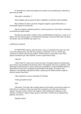D. Fernanda leu a carta do presidente do conselho; era um pedido para ir falar-lhe às
duas horas da tarde.
-Mas então o ministério...?
-Está completo, deu-se pressa em dizer o deputado; os ministros estão nomeados.
Não acreditava de todo o que dizia. Imaginava alguma vaga da última hora, e a
necessidade urgente de a preencher.
-Há de ser alguma conferência política, ou talvez queira cor versar sobre o orçamento,ou incumbir-me algum estudo.
Dizendo isto, para iludir a mulher, sentiu a probabilidade das hipóteses, e outra vez se
abateu; mas três minutos depois, as borboletas da esperança volteavam diante dele, não duas,
nem quatro, mas um turbilhão, que cegava o ar.
CAPÍTULO CLXXVII
D. FERNANDA esperou, cheia de ânsias, como se o ministério fosse para ela, e lhe
viesse dar qualquer gosto, que não fosse amargo e complicado. Uma vez, porém, que
satisfizesse o marido, tudo iria pelo melhor. Teófilo tornou às cinco horas e meia. Pelo
aspecto reconheceu que vinha satisfeito. Correu a apertar-lhe as mãos.
- Que há?
- Pobre Nanã! Aí vamos com a trouxa às costas. O marquês pediu-me instantemente
que aceitasse uma presidência de primeira ordem. Não podendo meter-me no gabinete, onde
tinha lugar marcado desejava, queria e pedia que eu partilhasse a responsabilidade política e
administrativa do governo, assumindo uma presidência Não podia, em nenhum caso,
dispensar o meu prestígio (são palavras dele), e espera que na Câmara assuma o lugar de
chefe de maioria. Que dizes?
- Que arranjemos a trouxa, respondeu D. Fernanda.
-Achas que podia recusar?
-Não.
-Não podia. Você sabe, não se podem negar serviços destes a um governo amigo; ou
então deixa-se a política. Tratou-me muito bem o marquês; eu já sabia que era homem
superior; mas que risonho e afável! não imaginas. Quer também que compareça a uma
reunião, os ministros e alguns amigos, poucos, meia dúzia. Confiou-me já o programa do
gabinete, em reserva...
-Quando saímos?

 