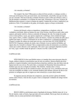 -Ao vencedor, as batatas!
Tão simples! tão claro! Olhou para as calças de brim surrado e o rodaque cerzido, e
notou que até há pouco fora, por assim dizer, um exterminado, uma bolha; mas que ora não,
era um vencedor. Não havia dúvida; as batatas fizeram-se para a tribo que elimina a outra, a
fim de transpor a montanha e ir às batatas do outro lado. Justamente o seu caso. Ia descer de
Barbacena para arrancar e comer as batatas da capital. Cumpria-lhe ser duro e implacável, era
poderoso e forte. E levantando-se de golpe, alvoroçado, ergueu os braços exclamando
-Ao vencedor, as batatas!
Gostava da fórmula, achava-a engenhosa, compendiosa e eloqüente, além de
verdadeira e profunda. Ideou as batatas em suas várias formas, classificou-as pelo sabor, pelo
aspecto, pelo poder nutritivo, fartou-se antemão do banquete da vida. Era tempo de acabar
com as raízes pobres e secas, que apenas enganavam o estômago, triste comida de longos
anos; agora o farto, o sólido, o perpétuo, comer até morrer, e morrer em colchas de seda, que é
melhor que trapos. E voltava à afirmação de ser duro e implacável, e à fórmula da alegoria.
Chegou a compor de cabeça um sinete para seu uso, com este lema AO VENCEDOR AS
BATATAS. Esqueceu o projeto do sinete; mas a fórmula viveu no espírito de Rubião, por
alguns dias-Ao vencedor as batatas! Não a compreenderia antes do testamento; ao contrário,
vimos que a achou obscura e sem explicação. Tão certo é que a paisagem depende do ponto
de vista, e que o melhor modo de apreciar o chicote é ter-lhe o cabo na mão.
CAPÍTULO XIX
NÃO ESQUEÇA dizer que Rubião tomou a si mandar dizer uma missa por alma do
finado, embora soubesse ou pressentisse que ele não era católico. Quincas Borba não dizia
pulhices a respeito de padres, nem desconceituava doutrinas católicas; mas não falava nem da
Igreja nem dos seus servos. Por outro lado, a veneração de Humanitas fazia desconfiar ao
herdeiro que essa era a religião do testador. Não obstante, mandou dizer a missa,
considerando que não era ato da vontade do morto, mas prece de vivos; considerou mais que
seria um escândalo na cidade, se ele, nomeado herdeiro pelo defunto, deixasse de dar ao seu
protetor os sufrágios que não se negam aos mais miseráveis e avaros deste mundo.
Se algumas pessoas deixaram de comparecer, para não assistir à glória do Rubião,
muitas outras foram,-e não da ralé,-as quais viram a compunção verdadeira do antigo mestre
de meninos.
CAPÍTULO XX

REGULADOS os preliminares para a liquidação da herança, Rubião tratou de vir ao
Rio de Janeiro, onde se fixaria, logo que tudo estivesse acabado. Havia que fazer em ambas as
cidades; mas as cousas prometiam correr depressa.

 