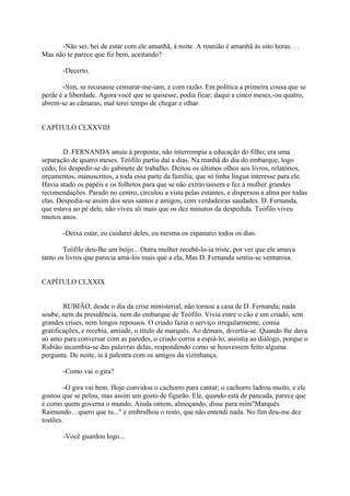 -Não sei; hei de estar com ele amanhã, à noite. A reunião é amanhã às oito horas. . .
Mas não te parece que fiz bem, aceitando?
-Decerto.
-Sim, se recusasse censurar-me-iam, e com razão. Em política a primeira cousa que se
perde é a liberdade. Agora você que se quisesse, podia ficar; daqui a cinco meses,-ou quatro,
abrem-se as câmaras; mal terei tempo de chegar e olhar.
CAPÍTULO CLXXVIII
D. FERNANDA anuiu à proposta; não interrompia a educação do filho; era uma
separação de quatro meses. Teófilo partiu daí a dias. Na manhã do dia do embarque, logo
cedo, foi despedir-se do gabinete de trabalho. Deitou os últimos olhos aos livros, relatórios,
orçamentos, manuscritos, a toda essa parte da família, que só tinha língua interesse para ele.
Havia atado os papéis e os folhetos para que se não extraviassem e fez à mulher grandes
recomendações. Parado no centro, circulou a vista pelas estantes, e dispersou a alma por todas
elas. Despedia-se assim dos seus santos e amigos, com verdadeiras saudades. D. Fernanda,
que estava ao pé dele, não viveu ali mais que os dez minutos da despedida. Teófilo viveu
muitos anos.
-Deixa estar, eu cuidarei deles, eu mesma os espanarei todos os dias.
Teófilo deu-lhe um beijo... Outra mulher recebê-lo-ia triste, por ver que ele amava
tanto os livros que parecia amá-los mais que a ela, Mas D. Fernanda sentiu-se venturosa.
CAPÍTULO CLXXIX
RUBIÃO, desde o dia da crise ministerial, não tornou a casa de D. Fernanda; nada
soube, nem da presidência, nem do embarque de Teófilo. Vivia entre o cão e um criado, sem
grandes crises, nem longos repousos. O criado fazia o serviço irregularmente, comia
gratificações, e recebia, amiúde, o título de marquês. Ao demais, divertia-se. Quando lhe dava
ao amo para conversar com as paredes, o criado corria a espiá-lo; assistia ao diálogo, porque o
Rubião incumbia-se das palavras delas, respondendo como se houvessem feito alguma
pergunta. De noite, ia à palestra com os amigos da vizinhança.
-Como vai o gira?
-O gira vai bem. Hoje convidou o cachorro para cantar; o cachorro ladrou muito, e ele
gostou que se pelou, mas assim um gosto de figurão. Ele, quando está de pancada, parece que
é como quem governa o mundo. Ainda ontem, almoçando, disse para mim"Marquês
Raimundo... quero que tu..." e embrulhou o resto, que não entendi nada. No fim deu-me dez
tostões.
-Você guardou logo...

 