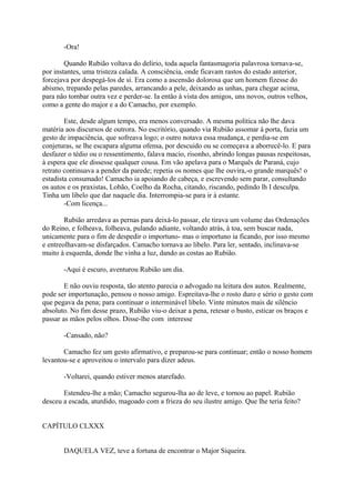 -Ora!
Quando Rubião voltava do delírio, toda aquela fantasmagoria palavrosa tornava-se,
por instantes, uma tristeza calada. A consciência, onde ficavam rastos do estado anterior,
forcejava por despegá-los de si. Era como a ascensão dolorosa que um homem fizesse do
abismo, trepando pelas paredes, arrancando a pele, deixando as unhas, para chegar acima,
para não tombar outra vez e perder-se. Ia então à vista dos amigos, uns novos, outros velhos,
como a gente do major e a do Camacho, por exemplo.
Este, desde algum tempo, era menos conversado. A mesma política não lhe dava
matéria aos discursos de outrora. No escritório, quando via Rubião assomar à porta, fazia um
gesto de impaciência, que sofreava logo; o outro notava essa mudança, e perdia-se em
conjeturas, se lhe escapara alguma ofensa, por descuido ou se começava a aborrecê-lo. E para
desfazer o tédio ou o ressentimento, falava macio, risonho, abrindo longas pausas respeitosas,
à espera que ele dissesse qualquer cousa. Em vão apelava para o Marquês de Paraná, cujo
retrato continuava a pender da parede; repetia os nomes que lhe ouvira,-o grande marquês! o
estadista consumado! Camacho ia apoiando de cabeça, e escrevendo sem parar, consultando
os autos e os praxistas, Lobão, Coelho da Rocha, citando, riscando, pedindo lh I desculpa.
Tinha um libelo que dar naquele dia. Interrompia-se para ir à estante.
-Com licença...
Rubião arredava as pernas para deixá-lo passar, ele tirava um volume das Ordenações
do Reino, e folheava, folheava, pulando adiante, voltando atrás, à toa, sem buscar nada,
unicamente para o fim de despedir o importuno- mas o importuno ia ficando, por isso mesmo
e entreolhavam-se disfarçados. Camacho tornava ao libelo. Para ler, sentado, inclinava-se
muito à esquerda, donde lhe vinha a luz, dando as costas ao Rubião.
-Aqui é escuro, aventurou Rubião um dia.
E não ouviu resposta, tão atento parecia o advogado na leitura dos autos. Realmente,
pode ser importunação, pensou o nosso amigo. Espreitava-lhe o rosto duro e sério o gesto com
que pegava da pena; para continuar o interminável libelo. Vinte minutos mais de silêncio
absoluto. No fim desse prazo, Rubião viu-o deixar a pena, retesar o busto, esticar os braços e
passar as mãos pelos olhos. Disse-lhe com interesse
-Cansado, não?
Camacho fez um gesto afirmativo, e preparou-se para continuar; então o nosso homem
levantou-se e aproveitou o intervalo para dizer adeus.
-Voltarei, quando estiver menos atarefado.
Estendeu-lhe a mão; Camacho segurou-lha ao de leve, e tornou ao papel. Rubião
desceu a escada, aturdido, magoado com a frieza do seu ilustre amigo. Que lhe teria feito?
CAPÍTULO CLXXX
DAQUELA VEZ, teve a fortuna de encontrar o Major Siqueira.

 