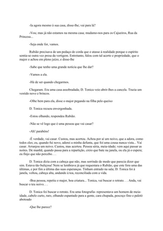 -Ia agora mesmo à sua casa, disse-lhe; vai para lá?
-Vou; mas já não estamos na mesma casa; mudamo-nos para os Cajueiros, Rua da
Princesa...
-Seja onde for, vamos.
Rubião precisava de um pedaço de corda que o atasse à realidade porque o espírito
sentia-se outra vez presa da vertigem. Entretanto, falou com tal acerto e propriedade, que o
major o achou em pleno juízo, e disse-lhe
-Sabe que tenho uma grande notícia que lhe dar?
-Vamos a ela.
-Há de ser quando chegarmos.
Chegaram. Era uma casa assobradada; D. Tonica veio abrir-lhes a cancela. Trazia um
vestido novo e brincos.
-Olhe bem para ela, disse o major pegando na filha pelo queixo
D. Tonica recuou envergonhada.
-Estou olhando, respondeu Rubião.
-Não se vê logo que é uma pessoa que vai casar?
-Ah! parabéns!
-É verdade, vai casar. Custou, mas acertou. Achou por aí um noivo, que a adora, como
todos eles; eu, quando fui novo, adorei a minha defunta, que foi uma cousa nunca vista... Vai
casar. Arranjou um noivo. Custou, mas acertou. Pessoa séria, meia-idade; vem aqui passar as
noites. De manhã, quando passa para a repartição, creio que bate na janela, ou ela já o espera;
eu finjo que não percebo. . .
D. Tonica dizia com a cabeça que não, mas sorrindo de modo que parecia dizer que
sim. Estava tão buliçosa! Nem se lembrava já que requestara o Rubião, que este fora uma das
últimas, e por fim a última das suas esperanças. Tinham entrado na sala; D. Tonica foi à
janela, voltou, cabeça alta, andando à toa, reconciliada com a vida.
-Boa pessoa, repetiu o major, boa criatura... Tonica, vai buscar o retrato. . . Anda, vai
buscar o teu noivo. . .
D. Tonica foi buscar o retrato. Era uma fotografia- representava um homem de meiaidade, cabelo curto, raro, olhando espantado para a gente, cara chupada, pescoço fino e paletó
abotoado
-Que lhe parece?

 