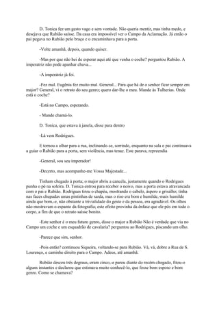 D. Tonica fez um gesto vago e sem vontade. Não queria mentir, mas tinha medo, e
desejava que Rubião saísse. Da casa era impossível ver o Campo da Aclamação. Já então o
pai pegava no Rubião pelo braço e o encaminhava para a porta.
-Volte amanhã, depois, quando quiser.
-Mas por que não hei de esperar aqui até que venha o coche? perguntou Rubião. A
imperatriz não pode apanhar chuva...
-A imperatriz já foi.
-Fez mal. Eugênia fez muito mal. General... Para que há de o senhor ficar sempre em
major? General, vi o retrato do seu genro; quero dar-lhe o meu. Mande às Tulherias. Onde
está o coche?
-Está no Campo, esperando.
- Mande chamá-lo.
D. Tonica, que estava à janela, disse para dentro
-Lá vem Rodrigues.
E tornou a olhar para a rua, inclinando-se, sorrindo, enquanto na sala o pai continuava
a guiar o Rubião para a porta, sem violência, mas tenaz. Este parava, repreendia
-General, sou seu imperador!
-Decerto, mas acompanhe-me Vossa Majestade...
Tinham chegado à porta; o major abriu a cancela, justamente quando o Rodrigues
punha o pé na soleira. D. Tonica entrou para receber o noivo, mas a porta estava atravancada
com o pai e Rubião. Rodrigues tirou o chapéu, mostrando o cabelo, áspero e grisalho; tinha
nas faces chupadas umas pintinhas de sarda, mas o riso era bom e humilde,-mais humilde
ainda que bom,-e, não obstante a trivialidade do gesto e da pessoa, era agradável. Os olhos
não mostravam o espanto da fotografia; este efeito provinha da ênfase que ele pôs em todo o
corpo, a fim de que o retrato saísse bonito.
-Este senhor é o meu futuro genro, disse o major a Rubião Não é verdade que viu no
Campo um coche e um esquadrão de cavalaria? perguntou ao Rodrigues, piscando um olho.
-Parece que sim, senhor.
-Pois então? continuou Siqueira, voltando-se para Rubião. Vá, vá, dobre a Rua de S.
Lourenço, e caminhe direito para o Campo. Adeus, até amanhã.
Rubião desceu três degraus,-eram cinco,-e parou diante do recém-chegado, fitou-o
alguns instantes e declarou que estimava muito conhecê-lo, que fosse bom esposo e bom
genro. Como se chamava?

 