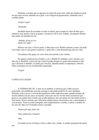 Deolindo, a criança que se agarrava às calças da outra mais velha não obedeceu; pode
ser que nem ouvisse, tamanha era a grita, e tal a alegria do pequerrucho, clamando com a
vozinha miúda
-Ó gira! ó gira!
-Deolindo!
Deolindo tratou de esconder-se entre os outros, para escapar às vistas da mãe que o
chamava; esta, porém, correu ao grupo, e arrancou-o de lá. Em verdade, era pequeno demais
para andar em tumultos de rua.
- Mamãe, deixa eu ver...
-Qual ver! anda!
Meteu-o em casa, e ficou à porta, a olhar para a rua. Rubião estacara o passo; ela pôde
vê-lo bem, com os seus gestos e palavras. o peito alto, e uma barretada que deu em volta.
-Os malucos têm graça, às vezes, disse ela sorrindo a um vizinha.
Os rapazes continuavam a bradar e a rir, e Rubião foi andando, com o mesmo coro
atrás de si. Deolindo. à porta da loja vendo O grupo alongar-se, pedia chorosamente à mãe
que o deixasse ir também, ou então que o levasse. Quando perdeu as esperanças, enfeixou
todas as energias em um só gritozinho esganiçado
-Ó gira!

CAPÍTULO CLXXXIII

A VIZINHA RIU-SE. A mãe riu-se também. Confessou que o filho era uma
pestezinha, um endiabrado, que não sossegava; não podia perdê-lo de vista. Qualquer
distração, estava na rua. E isto desde pequenino; tinha ainda dous anos, quando escapou de
morrer embaixo de um carro, ali mesmo; esteve por um fio. Se não fosse um homem que
passava, um senhor bem vestido, que acudiu depressa, até com perigo de vida estaria morto e
bem morto. Nisto o marido, que vinha pela calçada oposta, atravessou a rua, e interrompeu a
conversação. Trazia o cenho carregado, mal cumprimentou a vizinha, e entrou; a mulher foi
ter com ele. Que era? O marido contou a surriada.
-Passou por aqui, disse ela.
-Não conheceste o homem?
-Não.
O marido cruzou os braços e ficou a olhar, fixo, calado. A mulher perguntou-lhe quem
era.

 