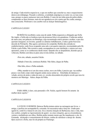 de amigo. Cada miséria esquecia-se, o que era melhor que consolar-se; mas o esquecimento
durava um relâmpago. Passado o enfermo, a realidade empolgava-os outra vez, as ruas eram
ruas, porque os paços suntuosos iam com Rubião. E mais de um tinha pena do pobre-diabo;
comparando as duas fortunas, mais de um agradecia ao céu a parte que lhe coube,-amarga,
mas consciente. Preferiam o seu casebre real ao alcáçar fantasmagórico.
CAPÍTULO CLXXXV
RUBIÃO foi recolhido a uma casa de saúde. Palha esquecera a obrigação que Sofia
lhe impôs, e Sofia não se lembrou mais da promessa feita à rio-grandense. Cuidavam ambos
de outra casa, um palacete em Botafogo, cuja reconstrução estava prestes a acabar, e que eles
queriam inaugurar, no inverno, quando as câmaras trabalhassem, e toda a gente houvesse
descido de Petrópolis. Mas agora a promessa foi cumprida; Rubião deu entrada no
estabelecimento, onde ficou ocupando uma sala e um quarto especiais, recomendado pelo Dr.
Falcão e pelo Palha. Não resistiu a nada; acompanhou-os com satisfação, e entrou nos seus
aposentos, como se os conhecesse desde muito. Quando eles se despediram, dizendo que já
voltavam, Rubião convidou-os para uma revista militar, no sábado.
-Pois sim, sábado, assentiu Falcão.
-Sábado é bom dia. continuou Rubião. Não faltes, duque de Palha.
-Não falto, disse o Palha andando.
-Olha, mandar-te-ei um dos meus coches, novo em folha; é preciso que tua mulher
pouse o seu lindo corpo onde ninguém ainda ousou sentar-se. Almofadas de damasco e
veludo, arreios de prata e rodas de ouro; os cavalos descendem do próprio cavalo que meu tio
montava em Marengo. Adeus, duque de Palha.
CAPÍTULO CLXXXVI
PARA MIM, é claro, saiu pensando o Dr. Falcão, aquele homem foi amante da
mulher deste sujeito."
CAPÍTULO CLXXXVII
LÁ FICOU O HOMEM. Quincas Borba tentara entrar na carruagem que levou o
amigo, e porfiou em acompanhá-la, correndo; foi necessária toda a força do criado para
agarrá-lo, contê-lo e trancá-lo em casa. Era a mesma situação de Barbacena; mas a vida, meu
rico senhor, compõe-se rigorosamente de quatro ou cinco situações, que as circunstâncias
variam e multiplicam aos olhos. Rubião pediu instante mente que lhe mandassem o cão. D.
Fernanda, alcançado o consentimento do diretor, cuidou de satisfazer o desejo do doente.
Quis escrever a Sofia, mas foi ela própria ao Flamengo.

 