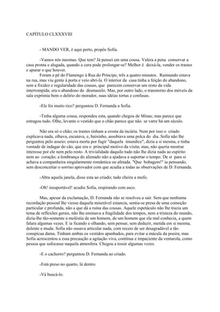 CAPÍTULO CLXXXVIII
- MANDO VER, é aqui perto, propôs Sofia.
-Vamos nós mesmas. Que tem? Já pensei em uma cousa. Valera a pena conservar a
casa pronta e alugada, quando a cura pode prolongar-se? Melhor é deixá-la, vender os trastes
e apurar o que houver.
Foram a pé do Flamengo à Rua do Príncipe, três a quatro minutos. Raimundo estava
na rua, mas viu gente à porta e veio abri-la. O interior da casa tinha a feição do abandono,
sem a fixidez e regularidade das cousas, que parecem conservar um resto da vida
interrompida; era o abandono do desmazelo. Mas, por outro lado, o transtorno dos móveis da
sala exprimia bem o delírio do morador, suas idéias tortas e confusas.
-Ele foi muito rico? perguntou D. Fernanda a Sofia.
-Tinha alguma cousa, respondeu esta, quando chegou de Minas; mas parece que
estragou tudo. Olhe, levante o vestido que o chão parece que não se varre há um século.
Não era só o chão; os trastes tinham a crosta da incúria. Nem por isso o criado
explicava nada, olhava, escutava, e, baixinho, assobiava uma polca do dia. Sofia não lhe
perguntou pelo asseio; estava morta por fugir "daquela imundíce", dizia a si mesma, e tinha
vontade de indagar do cão, que era o principal motivo da visita; mas, não queria mostrar
interesse por ele nem pelo resto. A trivialidade daquilo tudo não lhe dizia nada ao espírito
nem ao coração; a lembrança do alienado não a ajudava a suportar o tempo. De si para si
achava a companheira singularmente romântica ou afetada. "Que bobagem!" ia pensando,
sem desconcertar o sorriso aprovador com que acudia a todas as observações de D. Fernanda.
-Abra aquela janela, disse esta ao criado; tudo cheira a mofo.
-Oh! insuportável! acudiu Sofia, respirando com asco.
Mas, apesar da exclamação, D. Fernanda não se resolveu a sair. Sem que nenhuma
recordação pessoal lhe viesse daquela miserável estancia, sentia-se presa de uma comoção
particular e profunda, não a que dá a ruína das cousas. Aquele espetáculo não lhe trazia um
tema de reflexões gerais, não lhe ensinava a fragilidade dos tempos, nem a tristeza do mundo,
dizia-lhe tão-somente a moléstia de um homem, de um homem que ela mal conhecia, a quem
falara algumas vezes. E ia ficando e olhando, sem pensar, sem deduzir, metida em si mesma,
dolente e muda. Sofia não ousava articular nada, com receio de ser desagradável a tão
conspícua dama. Tinham ambas os vestidos apanhados, para evitar a mácula da poeira; mas
Sofia acrescentou a essa precaução a agitação viva, contínua e impaciente da ventarola, como
pessoa que sufocasse naquela atmosfera. Chegou a tossir algumas vezes.
-E o cachorro? perguntou D. Fernanda ao criado.
-Está preso no quarto, lá dentro.
-Vá buscá-lo.

 