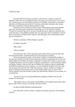CAPÍTULO XXI

NA ESTAÇÃO de Vassouras, entraram no trem Sofia e o marido, Cristiano de
Almeida e Palha. Este era um rapagão de trinta e dous anos; ela ia entre vinte e sete e vinte e
oito. Vieram sentar-se nos dous bancos fronteiros ao do Rubião, acomodaram as cestinhas e
embrulhos de lembranças que traziam de Vassouras, onde tinham ido passar uma semana;
abotoaram o guarda-pó, trocaram algumas palavras, baixo.
Depois que o trem continuou a andar, foi que o Palha reparou na pessoa do Rubião,
cujo rosto, entre tanta gente carrancuda ou aborrecida, era o único plácido e satisfeito.
Cristiano foi o primeiro que travou conversa, dizendo-lhe que as viagens de estrada de ferro
cansavam muito, ao que Rubião respondeu que sim; para quem estava acostumado a costa de
burro, acrescentou, a estrada de ferro cansava e não tinha graça; não se podia negar, porém,
que era um progresso . . .
-Decerto, concordou o Palha. Progresso e grande.
-O senhor é lavrador?
-Não, senhor.
- Mora na cidade?
-De Vassouras? Não; viemos aqui passar uma semana. Moro mesmo na Corte. Não
teria jeito para lavrador, conquanto ache que é uma posição boa e honrada.
Da lavoura passaram ao gado, à escravatura e à política. Cristiano Palha maldisse o
governo, que introduzira na fala do trono uma palavra relativa à propriedade servil; mas, com
grande espanto seus Rubião não acudiu à indignação. Era plano deste vender os escravos que
o testador lhe deixara, exceto um pajem; se alguma cousa perdesse, o resto da herança cobriria
o desfalque. Demais, a fala do trono, que ele também lera, mandava respeitar a propriedade
atual Que lhe importavam escravos futuros, se os não compraria? O pajem ia ser forro, logo
que ele entrasse na posse dos bens. Palha desconversou, e passou à política, às câmaras, à
guerra do Paraguai, tudo assuntos gerais, ao que Rubião atendia, mais ou menos. Sofia
escutava apenas; movia tão-somente os olhos, que sabia bonitos, fitando-os ora no marido, ora
no interlocutor.
-Vai ficar na Corte ou volta para Barbacena? perguntou o Palha no fim de vinte
minutos de conversação.
- Meu desejo é ficar, e fico mesmo, acudiu Rubião, estou cansado da província; quero
gozar a vida. Pode ser até que vá à Europa, mas não sei ainda.
Os olhos do Palha brilharam instantaneamente.
-Faz muito bem; eu faria o mesmo, se pudesse; por agora, não posso. Provavelmente,
já lá foi?

 