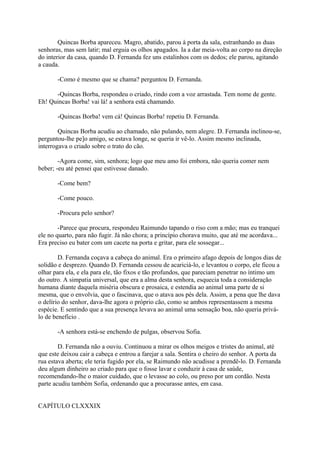 Quincas Borba apareceu. Magro, abatido, parou à porta da sala, estranhando as duas
senhoras, mas sem latir; mal erguia os olhos apagados. Ia a dar meia-volta ao corpo na direção
do interior da casa, quando D. Fernanda fez uns estalinhos com os dedos; ele parou, agitando
a cauda.
-Como é mesmo que se chama? perguntou D. Fernanda.
-Quincas Borba, respondeu o criado, rindo com a voz arrastada. Tem nome de gente.
Eh! Quincas Borba! vai lá! a senhora está chamando.
-Quincas Borba! vem cá! Quincas Borba! repetiu D. Fernanda.
Quincas Borba acudiu ao chamado, não pulando, nem alegre. D. Fernanda inclinou-se,
perguntou-lhe pe]o amigo, se estava longe, se queria ir vê-lo. Assim mesmo inclinada,
interrogava o criado sobre o trato do cão.
-Agora come, sim, senhora; logo que meu amo foi embora, não queria comer nem
beber; -eu até pensei que estivesse danado.
-Come bem?
-Come pouco.
-Procura pelo senhor?
-Parece que procura, respondeu Raimundo tapando o riso com a mão; mas eu tranquei
ele no quarto, para não fugir. Já não chora; a princípio chorava muito, que até me acordava...
Era preciso eu bater com um cacete na porta e gritar, para ele sossegar...
D. Fernanda coçava a cabeça do animal. Era o primeiro afago depois de longos dias de
solidão e desprezo. Quando D. Fernanda cessou de acariciá-lo, e levantou o corpo, ele ficou a
olhar para ela, e ela para ele, tão fixos e tão profundos, que pareciam penetrar no íntimo um
do outro. A simpatia universal, que era a alma desta senhora, esquecia toda a consideração
humana diante daquela miséria obscura e prosaica, e estendia ao animal uma parte de si
mesma, que o envolvia, que o fascinava, que o atava aos pés dela. Assim, a pena que lhe dava
o delírio do senhor, dava-lhe agora o próprio cão, como se ambos representassem a mesma
espécie. E sentindo que a sua presença levava ao animal uma sensação boa, não queria priválo de benefício .
-A senhora está-se enchendo de pulgas, observou Sofia.
D. Fernanda não a ouviu. Continuou a mirar os olhos meigos e tristes do animal, até
que este deixou cair a cabeça e entrou a farejar a sala. Sentira o cheiro do senhor. A porta da
rua estava aberta; ele teria fugido por ela, se Raimundo não acudisse a prendê-lo. D. Fernanda
deu algum dinheiro ao criado para que o fosse lavar e conduzir à casa de saúde,
recomendando-lhe o maior cuidado, que o levasse ao colo, ou preso por um cordão. Nesta
parte acudiu também Sofia, ordenando que a procurasse antes, em casa.
CAPÍTULO CLXXXIX

 