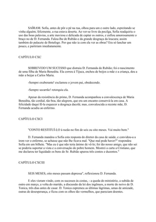 SAÍRAM. Sofia, antes de pôr o pé na rua, olhou para um e outro lado, espreitando se
vinha alguém; felizmente, a rua estava deserta. Ao ver-se livre da pocilga, Sofia readquiriu o
uso das boas palavras, a arte maviosa e delicada de captar os outros, e enfiou amorosamente o
braço no de D. Fernanda. Falou-lhe de Rubião e da grande desgraça da loucura; assim
também do palacete de Botafogo. Por que não ia com ela ver as obras? Era só lanchar um
pouco, e partiriam imediatamente.
CAPÍTULO CXC
SOBREVEIO UM SUCESSO que distraiu D. Fernanda do Rubião; foi o nascimento
de uma filha de Maria Benedita. Ela correu à Tijuca, encheu de beijos a mãe e a criança, deu a
mão a beijar a Carlos Maria.
-Sempre exuberante! exclamou o jovem pai, obedecendo.
-Sempre secarrão! retorquiu ela.
Apesar da resistência do primo, D. Fernanda acompanhou a convalescença de Maria
Benedita, tão cordial, tão boa, tão alegrem, que era um encanto conservá-la em casa. A
felicidade daqui fê-la esquecer a desgraça dacolá; mas, convalescida a recente mãe, D.
Fernanda acudiu ao enfermo.
CAPÍTULO CXCI
"CONTO RESTITUÍ-LO à razão no fim de seis ou oito meses. Vai muito bem."
D. Fernanda mandou a Sofia esta resposta do diretor da casa de saúde, e convidou-a a
irem ver o enfermo, se achasse que não lhe ficava mal. "Que mal pode haver?" respondeu
Sofia em um bilhete. "Mas eu é que não teria ânimo de vê-lo; foi tão nosso amigo, que não sei
se poderia suportar a vista e a conversação do pobre homem. Mostrei a carta a Cristiano, que
me declarou ter liquidado os bens do Sr. Rubião apurou três contos e duzentos."
CAPÍTULO CXCIII
SEIS MESES, oito meses passam depressa", reflexionou D. Fernanda.
E eles vieram vindo, com os sucessos às costas, - a queda do ministério, a subida de
outro em março, a volta do marido, a discussão da lei dos ingênuos, a morte do noivo de D.
Tonica, três dias antes de casar. D. Tonica espremeu as últimas lágrimas, umas de amizade,
outras de desesperança, e ficou com os olhos tão vermeIhos, que pareciam doentes.

 