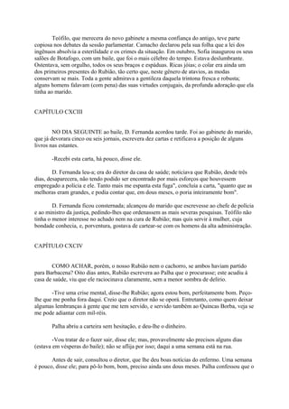 Teófilo, que merecera do novo gabinete a mesma confiança do antigo, teve parte
copiosa nos debates da sessão parlamentar. Camacho declarou pela sua folha que a lei dos
ingênuos absolvia a esterilidade e os crimes da situação. Em outubro, Sofia inaugurou os seus
salões de Botafogo, com um baile, que foi o mais célebre do tempo. Estava deslumbrante.
Ostentava, sem orgulho, todos os seus braços e espáduas. Ricas jóias; o colar era ainda um
dos primeiros presentes do Rubião, tão certo que, neste gênero de atavios, as modas
conservam se mais. Toda a gente admirava a gentileza daquela trintona fresca e robusta;
alguns homens falavam (com pena) das suas virtudes conjugais, da profunda adoração que ela
tinha ao marido.
CAPÍTULO CXCIII
NO DIA SEGUINTE ao baile, D. Fernanda acordou tarde. Foi ao gabinete do marido,
que já devorara cinco ou seis jornais, escrevera dez cartas e retificava a posição de alguns
livros nas estantes.
-Recebi esta carta, há pouco, disse ele.
D. Fernanda leu-a; era do diretor da casa de saúde; noticiava que Rubião, desde três
dias, desaparecera, não tendo podido ser encontrado por mais esforços que houvessem
empregado a polícia e ele. Tanto mais me espanta esta fuga", concluía a carta, "quanto que as
melhoras eram grandes, e podia contar que, em dous meses, o poria inteiramente bom".
D. Fernanda ficou consternada; alcançou do marido que escrevesse ao chefe de polícia
e ao ministro da justiça, pedindo-lhes que ordenassem as mais severas pesquisas. Teófilo não
tinha o menor interesse no achado nem na cura de Rubião; mas quis servir à mulher, cuja
bondade conhecia, e, porventura, gostava de cartear-se com os homens da alta administração.
CAPÍTULO CXCIV
COMO ACHAR, porém, o nosso Rubião nem o cachorro, se ambos haviam partido
para Barbacena? Oito dias antes, Rubião escrevera ao Palha que o procurasse; este acudiu à
casa de saúde, viu que ele raciocinava claramente, sem a menor sombra de delírio.
-Tive uma crise mental, disse-lhe Rubião; agora estou bom, perfeitamente bom. Peçolhe que me ponha fora daqui. Creio que o diretor não se oporá. Entretanto, como quero deixar
algumas lembranças à gente que me tem servido, e servido também ao Quincas Borba, veja se
me pode adiantar cem mil-réis.
Palha abriu a carteira sem hesitação, e deu-lhe o dinheiro.
-Vou tratar de o fazer sair, disse ele; mas, provavelmente são precisos alguns dias
(estava em vésperas do baile); não se aflija por isso; daqui a uma semana está na rua.
Antes de sair, consultou o diretor, que lhe deu boas notícias do enfermo. Uma semana
é pouco, disse ele; para pô-lo bom, bom, preciso ainda uns dous meses. Palha confessou que o

 