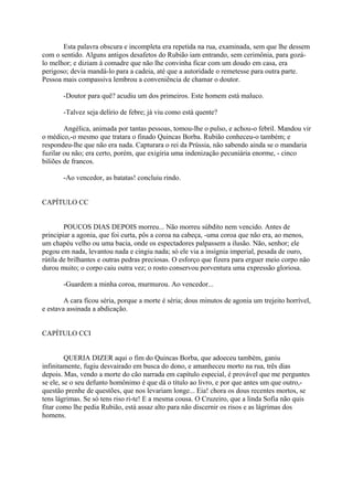 Esta palavra obscura e incompleta era repetida na rua, examinada, sem que lhe dessem
com o sentido. Alguns antigos desafetos do Rubião iam entrando, sem cerimônia, para gozálo melhor; e diziam à comadre que não lhe convinha ficar com um doudo em casa, era
perigoso; devia mandá-lo para a cadeia, até que a autoridade o remetesse para outra parte.
Pessoa mais compassiva lembrou a conveniência de chamar o doutor.
-Doutor para quê? acudiu um dos primeiros. Este homem está maluco.
-Talvez seja delírio de febre; já viu como está quente?
Angélica, animada por tantas pessoas, tomou-lhe o pulso, e achou-o febril. Mandou vir
o médico,-o mesmo que tratara o finado Quincas Borba. Rubião conheceu-o também; e
respondeu-lhe que não era nada. Capturara o rei da Prússia, não sabendo ainda se o mandaria
fuzilar ou não; era certo, porém, que exigiria uma indenização pecuniária enorme, - cinco
biliões de francos.
-Ao vencedor, as batatas! concluiu rindo.
CAPÍTULO CC
POUCOS DIAS DEPOIS morreu... Não morreu súbdito nem vencido. Antes de
principiar a agonia, que foi curta, pôs a coroa na cabeça, -uma coroa que não era, ao menos,
um chapéu velho ou uma bacia, onde os espectadores palpassem a ilusão. Não, senhor; ele
pegou em nada, levantou nada e cingiu nada; só ele via a insígnia imperial, pesada de ouro,
rútila de brilhantes e outras pedras preciosas. O esforço que fizera para erguer meio corpo não
durou muito; o corpo caiu outra vez; o rosto conservou porventura uma expressão gloriosa.
-Guardem a minha coroa, murmurou. Ao vencedor...
A cara ficou séria, porque a morte é séria; dous minutos de agonia um trejeito horrível,
e estava assinada a abdicação.
CAPÍTULO CCI
QUERIA DIZER aqui o fim do Quincas Borba, que adoeceu também, ganiu
infinitamente, fugiu desvairado em busca do dono, e amanheceu morto na rua, três dias
depois. Mas, vendo a morte do cão narrada em capítulo especial, é provável que me perguntes
se ele, se o seu defunto homônimo é que dá o título ao livro, e por que antes um que outro,questão prenhe de questões, que nos levariam longe... Eia! chora os dous recentes mortos, se
tens lágrimas. Se só tens riso ri-te! E a mesma cousa. O Cruzeiro, que a linda Sofia não quis
fitar como lhe pedia Rubião, está assaz alto para não discernir os risos e as lágrimas dos
homens.

 