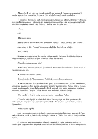 -Nunca fui. É por isso que tive cá umas idéias, ao sair de Barbacena; ora adeus! é
preciso a gente tirar a morrinha do corpo. Não sei ainda quando será; mas hei de ...
-Tem razão. Dizem que há lá muita cousa esplêndida; não admira, são mais velhos que
nós; mas lá chegaremos; e há cousas em que estamos a par deles, e até acima. A nossa Corte,
não digo que possa competir com Paris ou Londres, mas é bonita, verá...
- Já vi.
-Já?
-Há muitos anos.
-Há de achá-la melhor- tem feito progressos rápidos. Depois, quando for à Europa...
-A senhora já foi à Europa? interrompeu Rubião, dirigindo-se a Sofia.
-Não, senhor.
-Esqueceu-me apresentar-lhe minha mulher, acudiu Cristiano. Rubião inclinou-se
respeitosamente; e, voltando-se para o marido, disse-lhe sorrindo
-Mas não me apresenta a mim?
Palha sorriu também; entendeu que nenhum deles sabia o nome um do outro, e deu-se
pressa em dizer o seu.
-Cristiano de Almeida e Palha.
-Pedro Rubião de Alvarenga; mas Rubião é como todos me chamam.
A troca dos nomes pô-los ainda mais a gosto. Sofia não interveio, porém, na conversa;
afrouxou a rédea aos olhos, que se deixaram ir ao sabor de si mesmos. Rubião falava, risonho,
e ouvia atento as palavras do Palha, agradecido da amizade com que o tratava um moco que
ele nunca tinha visto. Chegou a dizer-lhe que bem podiam ir juntos à Europa.
-Oh! eu não poderei ir nestes primeiros anos, respondeu o Palha.
-Também não digo já; eu não irei tão cedo. O desejo que me deu, quando saí de
Barbacena, foi simples desejo, sem prazo; irei, não há dúvida, mas lá para diante, quando
Deus quiser.
Palha acudiu, rápido
-Ah! eu, quando digo que só daqui a anos, acrescento também que a vontade de Deus
pode ordenar o contrário. Quem sabe se daqui a meses? A Divina Providência é que manda o
melhor.
O gesto que acompanhou estas palavras era convicto e pio; mas nem Sofia o viu
(olhava para os pés), nem o próprio Rubião escutou as últimas palavras. O nosso amigo estava

 
