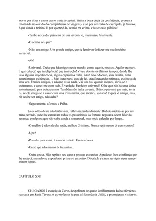 morto por dizer a causa que o trazia à capital. Tinha a boca cheia da confidência, prestes a
entorná-la no ouvido do companheiro de viagem ,- e só por um resto de escrúpulo, já frouxo,
é que ainda a retinha. E por que retê-la, se não era crime, e ia ser caso público?
-Tenho de cuidar primeiro de um inventário, murmurou finalmente.
-O senhor seu pai?
-Não, um amigo. Um grande amigo, que se lembrou de fazer-me seu herdeiro
universal.
-Ah!
-Universal. Creia que há amigos neste mundo; como aquele, poucos. Aquilo era ouro.
E que cabeça! que inteligência! que instrução! Viveu doente os últimos tempos, donde lhe
veio alguma impertinência, alguns caprichos. Sabe, não? rico e doente, sem família, tinha
naturalmente exigências. . . Mas ouro puro, ouro de lei. Aquilo quando estimava, estimava de
uma vez. Éramos amigos, e não me disse nada. Vai um dia. quando morreu, abriu-se o
testamento, e achei-me com tudo. É verdade. Herdeiro universal! Olhe que não há uma deixa
no testamento para outra pessoa. Também não tinha parente. O único parente que teria, seria
eu, se ele chegasse a casar com uma irmã minha, que morreu, coitada! Fiquei só amigo, mas,
ele soube ser amigo, não acha?
-Seguramente, afirmou o Palha.
Já os olhos deste não brilhavam, refletiam profundamente. Rubião metera-se por um
mato cerrado, onde lhe cantavam todos os passarinhos da fortuna; regalava-se em falar da
herança; confessou que não sabia ainda a soma total, mas podia calcular por longe...
-O melhor é não calcular nada, atalhou Cristiano. Nunca será menos de cem contos?
-Upa?
-Pois daí para cima, é esperar calado. E outra cousa...
-Creio que não menos de trezentos...
-Outra cousa. Não repita o seu caso a pessoas estranhas. Agradeço-lhe a confiança que
lhe mereci, mas não se exponha ao primeiro encontro. Discrição e caras serviçais nem sempre
andam juntas.

CAPÍTULO XXII

CHEGADOS à estação da Corte, despediram-se quase familiarmente Palha ofereceu a
sua casa em Santa Teresa; o ex-professor ia para a Hospedaria União, e prometeram visitar-se.

 