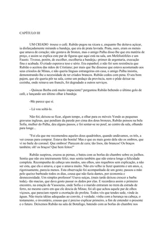 CAPÍTULO III
UM CRIADO trouxe o café. Rubião pegou na xícara e, enquanto lhe deitava açúcar,
ia disfarçadamente mirando a bandeja, que era de prata lavrada. Prata, ouro, eram os metais
que amava de coração; não gostava de bronze, mas o amigo Palha disse-lhe que era matéria de
preço, e assim se explica este par de figuras que aqui está na sala, um Mefelistófeles e um
Fausto. Tivesse, porém, de escolher, escolheria a bandeja,- primor de argentaria, execução
fina e acabada. O criado esperava teso e sério. Era espanhol; e não foi sem resistência que
Rubião o aceitou das mãos de Cristiano; por mais que lhe dissesse que estava acostumado aos
seus crioulos de Minas, e não queria línguas estrangeiras em casa, o amigo Palha insistiu,
demonstrando-lhe a necessidade de ter criados brancos. Rubião cedeu com pena. O seu bom
pajem, que ele queria pôr na sala, como um pedaço da província, nem o pôde deixar na
cozinha, onde reinava um francês, foi degradado a outros serviços.
- Quincas Borba está muito impaciente? perguntou Rubião bebendo o último golo de
café, e lançando um último olhar à bandeja
-Me parece que sí.
- Lá vou soltá-lo.
Não foi; deixou-se ficar, algum tempo, a olhar para os móveis Vendo as pequenas
gravuras inglesas, que pendiam da parede por cima dos dous bronzes, Rubião pensou na bela
Sofia, mulher do Palha, deu alguns passos, e foi sentar-se no pouf, ao centro da sala, olhando
para longe...
"Foi ela que me recomendou aqueles dous quadrinhos, quando andávamos, os três, a
ver cousas para comprar. Estava tão bonita! Mas o que eu mais gosto dela são os ombros, que
vi no baile do coronel. Que ombros! Parecem de cera; tão lisos, tão brancos! Os braços
também; oh! os braços! Que bem feitos!"
Rubião suspirou, cruzou as pernas, e bateu com as borlas do chambre sobre os joelhos.
Sentia que não era inteiramente feliz; mas sentia também que não estava longe a felicidade
completa. Recompunha de cabeça uns modos, uns olhos, uns requebros sem explicação, a não
ser esta, que ela o amava, e que o amava muito. Não era velho ia fazer quarenta e um anos, e,
rigorosamente, parecia menos. Esta observação foi acompanhada de um gesto; passou a mão
pelo queixo barbeado todos os dias, cousa que não fazia dantes, por economia e
desnecessidade. Um simples professor! Usava suíças, (mais tarde deixou crescer a barba
toda),- tão macias, que dava gosto passar os dedos por elas. E recordava assim o primeiro
encontro, na estação de Vassouras, onde Sofia e o marido entraram no trem da estrada de
ferro, no mesmo carro em que ele descia de Minas; foi ali que achou aquele par de olhos
viçosos, que pareciam repetir a exortação do profeta. Todos vós que tendes sede, vinde às
águas. Não trazia idéias adequadas ao convite, é verdade; vinha com a herança na cabeça, o
testamento, o inventário, cousas que é preciso explicar primeiro, a fim de entender o presente
e o futuro. Deixemos Rubião na sala de Botafogo, batendo com as borlas do chambre nos

 