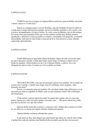 CAPÍTULO XXVI

"PARECE que ela os compra em alguma fábrica misteriosa, pensou Rubião, descendo
o morro, nunca os vi como hoje."
Seguiu-se a mudança para a casa de Botafogo, uma das herdadas foi preciso alfaiá-la,
e ainda aqui o amigo Palha prestou grandes serviços ao Rubião, guiando-o com o gosto, com
a notícia, acompanhando-o às lojas e leilões. Às vezes, como já sabemos, iam os três; porque
há cousas, dizia graciosamente Sofia, que só uma senhora escolhe bem. Rubião aceitava
agradecido, e demorava o mais que podia as compras, consultando sem propósito, inventando
necessidades, tudo para ter mais tempo a moça ao pé de si. Esta deixava-se estar, falando,
explicando, demonstrando.

CAPÍTULO XXVII

TUDO ISSO passava agora pela cabeça do Rubião, depois do café, no mesmo lugar
em que o deixamos sentado, a olhar para longe, muito longe. Continuava a bater com as
borlas do chambre. Afinal lembrou-se de ir ver o Quincas Borba, e soltá-lo. Era a sua
obrigação de todos os dias. Levantou-se e foi ao jardim, ao fundo.

CAPÍTULO XXVIII

"MAS QUE PECADO é este que me persegue? pensava ele andando. Ela é casada, dáse bem com o marido, o marido meu amigo, tem-me confiança, como ninguém... Que
tentações são estas?"
Parava, e as tentações paravam também. Ele, um Santo Antão leigo, diferençava-se do
anacoreta em amar as sugestões do Diabo, uma vez que teimassem muito. Daí a alternação
dos monólogos
"É tão bonita! e parece querer-me tanto! Se aquilo não é gostar, não sei o que seja
gostar. Aperta-me a mão com tanto agrado, com tanto calor. . . Não posso afastar-me; ainda
que eles me deixem, eu é que não resisto".
Quincas Borba sentiu-lhe os passos, e começou a latir. Rubião deu-se pressa em soltálo; era soltar-se a si mesmo por alguns instantes daquela perseguição.
-Quincas Borba! exclamou, abrindo-lhe a porta.
O cão atirou-se fora. Que alegria! que entusiasmo! que saltos em volta do amo! chega
a lamber-lhe a mão de contente, mas Rubião dá-lhe um tabefe, que lhe dói; ele recua um

 