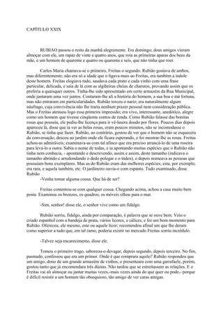 CAPÍTULO XXIX

RUBIAO passou o resto da manhã alegremente. Era domingo; dous amigos vieram
almoçar com ele, um rapaz de vinte e quatro anos, que roía as primeiras aparas dos bens da
mãe, e um homem de quarenta e quatro ou quarenta e seis, que não tinha que roer.
Carlos Maria chamava-se o primeiro, Freitas o segundo. Rubião gostava de ambos,
mas diferentemente; não era só a idade que o ligava mais ao Freitas, era também a índole
deste homem. Freitas elogiava tudo, saudava cada prato e cada vinho com uma frase
particular, delicada, e saía de lá com as algibeiras cheias de charutos, provando assim que os
preferia a quaisquer outros. Tinha-lhe sido apresentado em certo armazém da Rua Municipal,
onde jantaram uma vez juntos. Contaram-lhe ali a história do homem, a sua boa e má fortuna,
mas não entraram em particularidades. Rubião torceu o nariz; era naturalmente algum
náufrago, cuja convivência não lhe traria nenhum prazer pessoal nem consideração pública.
Mas o Freitas atenuou logo essa primeira impressão; era vivo, interessante, anedótico, alegre
como um homem que tivesse cinqüenta contos de renda. Como Rubião falasse das bonitas
rosas que possuía, ele pediu-lhe licença para ir vê-lasera doudo por flores. Poucos dias depois
apareceu lá, disse que ia ver as belas rosas, eram poucos minutos, não se incomodasse o
Rubião, se tinha que fazer. Rubião, ao contrário, gostou de ver que o homem não se esquecera
da conversação, desceu ao jardim onde ele ficara esperando, e foi mostrar-lhe as rosas. Freitas
achou-as admiráveis; examinava-as com tal afinco que era preciso arrancá-lo de uma roseira
para levá-lo a outra. Sabia o nome de todas, e ia apontando muitas espécies que o Rubião não
tinha nem conhecia, - apontando e descrevendo, assim e assim, deste tamanho (indicava o
tamanho abrindo e arredondando o dedo polegar e o índex), e depois nomeava as pessoas que
possuíam bons exemplares. Mas as do Rubião eram das melhores espécies; esta, por exemplo,
era rara, e aquela também, etc. O jardineiro ouvia-o com espanto. Tudo examinado, disse
Rubião
-Venha tomar alguma cousa. Que há de ser?
Freitas contentou-se com qualquer cousa. Chegando acima, achou a casa muito bem
posta. Examinou os bronzes, os quadros, os móveis olhou para o mar.
-Sim, senhor! disse ele, o senhor vive como um fidalgo.
Rubião sorriu, fidalgo, ainda por comparação, é palavra que se ouve bem. Veio o
criado espanhol com a bandeja de prata, vários licores, e cálices, e foi um bom momento para
Rubião. Ofereceu, ele mesmo, este ou aquele licor; recomendou afinal um que lhe deram
como superior a tudo que, em tal ramo, poderia existir no mercado Freitas sorriu incrédulo.
-Talvez seja encarecimento, disse ele.
Tomou o primeiro trago, saboreou-o devagar, depois segundo, depois terceiro. No fim,
pasmado, confessou que era um primor. Onde é que comprara aquilo? Rubião respondeu que
um amigo, dono de um grande armazém de vinhos, o presenteara com uma garrafaele, porém,
gostou tanto que já encomendara três dúzias. Não tardou que se estreitassem as relações. E o
Freitas vai ali almoçar ou jantar muitas vezes,-mais vezes ainda do que quer ou pode,- porque
é difícil resistir a um homem tão obsequioso, tão amigo de ver caras amigas.

 