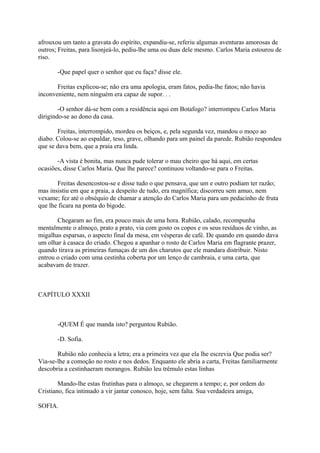 afrouxou um tanto a gravata do espírito, expandiu-se, referiu algumas aventuras amorosas de
outros; Freitas, para lisonjeá-lo, pediu-lhe uma ou duas dele mesmo. Carlos Maria estourou de
riso.
-Que papel quer o senhor que eu faça? disse ele.
Freitas explicou-se; não era uma apologia, eram fatos, pedia-lhe fatos; não havia
inconveniente, nem ninguém era capaz de supor. . .
-O senhor dá-se bem com a residência aqui em Botafogo? interrompeu Carlos Maria
dirigindo-se ao dono da casa.
Freitas, interrompido, mordeu os beiços, e, pela segunda vez, mandou o moço ao
diabo. Colou-se ao espaldar, teso, grave, olhando para um painel da parede. Rubião respondeu
que se dava bem, que a praia era linda.
-A vista é bonita, mas nunca pude tolerar o mau cheiro que há aqui, em certas
ocasiões, disse Carlos Maria. Que lhe parece? continuou voltando-se para o Freitas.
Freitas desencostou-se e disse tudo o que pensava, que um e outro podiam ter razão;
mas insistiu em que a praia, a despeito de tudo, era magnífica; discorreu sem amuo, nem
vexame; fez até o obséquio de chamar a atenção do Carlos Maria para um pedacinho de fruta
que lhe ficara na ponta do bigode.
Chegaram ao fim, era pouco mais de uma hora. Rubião, calado, recompunha
mentalmente o almoço, prato a prato, via com gosto os copos e os seus resíduos de vinho, as
migalhas esparsas, o aspecto final da mesa, em vésperas de café. De quando em quando dava
um olhar à casaca do criado. Chegou a apanhar o rosto de Carlos Maria em flagrante prazer,
quando tirava as primeiras fumaças de um dos charutos que ele mandara distribuir. Nisto
entrou o criado com uma cestinha coberta por um lenço de cambraia, e uma carta, que
acabavam de trazer.

CAPÍTULO XXXII

-QUEM É que manda isto? perguntou Rubião.
-D. Sofia.
Rubião não conhecia a letra; era a primeira vez que ela lhe escrevia Que podia ser?
Via-se-lhe a comoção no rosto e nos dedos. Enquanto ele abria a carta, Freitas familiarmente
descobria a cestinhaeram morangos. Rubião leu trêmulo estas linhas
Mando-lhe estas frutinhas para o almoço, se chegarem a tempo; e, por ordem do
Cristiano, fica intimado a vir jantar conosco, hoje, sem falta. Sua verdadeira amiga,
SOFIA.

 