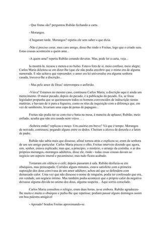 - Que frutas são? perguntou Rubião fechando a carta.
- Morangos.
-Chegaram tarde. Morangos? repetiu ele sem saber o que dizia.
-Não é preciso corar, meu caro amigo, disse-lhe rindo o Freitas, logo que o criado saiu.
Estas cousas acontecem a quem ama...
-A quem ama? repetiu Rubião corando deveras. Mas, pode ler a carta, veja...
Ia mostrá-la, recuou e meteu-a no bolso. Estava fora de si, meio confuso, meio alegre;
Carlos Maria deleitou-se em dizer-lhe (que ele não podia encobrir que o mimo era de alguma
namorada. E não achava que repreender; o amor era lei universalse era alguma senhora
casada, louvava-lhe a discrição...
- Mas pelo amor de Deus! interrompeu o anfitrião.
-Viúva? Estamos no mesmo caso, continuou Carlos Maria; a discrição aqui é ainda um
merecimento. O maior pecado, depois do pecado, é a publicação do pecado. Eu, se fosse
legislador propunha que se queimassem todos os homens convencidos de indiscrição nestas
matérias; e haviam de ir para a fogueira, como os réus da inquisição com a diferença que, em
vez de sambenito, levariam uma capa de penas de papagaio...
Freitas não podia ter-se com riso e batia na mesa, à maneira de aplauso; Rubião, meio
enfiado, acudia que não era casada nem viúva . . .
-Solteira então? replicou o moço. Um casório em breve? Vá que é tempo. Morangos
de noivado, continuou, pegando alguns entre os dedos. Cheiram a alcova de donzela e a latim
de padre.
Rubião não sabia mais que dissesse; afinal tornou atrás e explicou se; eram da senhora
de um seu amigo particular. Carlos Maria piscou o olho, Freitas interveio dizendo que agora,
sim, senhor, estava explicado; mas que, a princípio, o mistério, o arranjo da cestinha. o ar dos
próprios morangos,-morangos adúlteros, disse ele, rindo - todas essas cousas davam ao
negócio um aspecto imoral e pecaminoso; mas tudo ficara acabado.
Tomaram em silêncio o café; depois passaram à sala. Rubião desfazia-se em
obséquios, mas preocupado. Corridos alguns minutos, estava satisfeito com a primeira
suposição dos dous convivasa de um amor adúltero; achou até que se defendera com
demasiado calor. Uma vez que não dissesse o nome de ninguém, podia ter confessado que era,
em verdade, um negócio íntimo. Mas também podia acontecer que o próprio calor da negativa
deixasse alguma dúvida no animo dos dous, alguma suspeita... Aqui sorriu consolado.
Carlos Maria consultou o relógio, eram duas horas, ia-se embora. Rubião agradeceulhe muito e muito o obséquio e pediu-lhe que repetisse; podiam passar alguns domingos assim
em boa palestra amigável
- Apoiado! bradou Freitas aproximando-se.

 