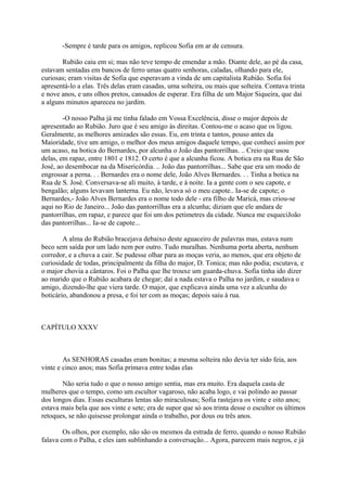 -Sempre é tarde para os amigos, replicou Sofia em ar de censura.
Rubião caiu em si; mas não teve tempo de emendar a mão. Diante dele, ao pé da casa,
estavam sentadas em bancos de ferro umas quatro senhoras, caladas, olhando para ele,
curiosas; eram visitas de Sofia que esperavam a vinda de um capitalista Rubião. Sofia foi
apresentá-lo a elas. Três delas eram casadas, uma solteira, ou mais que solteira. Contava trinta
e nove anos, e uns olhos pretos, cansados de esperar. Era filha de um Major Siqueira, que daí
a alguns minutos apareceu no jardim.
-O nosso Palha já me tinha falado em Vossa Excelência, disse o major depois de
apresentado ao Rubião. Juro que é seu amigo às direitas. Contou-me o acaso que os ligou.
Geralmente, as melhores amizades são essas. Eu, em trinta e tantos, pouso antes da
Maioridade, tive um amigo, o melhor dos meus amigos daquele tempo, que conheci assim por
um acaso, na botica do Bernardes, por alcunha o João das pantorrilhas. .. Creio que usou
delas, em rapaz, entre 1801 e 1812. O certo é que a alcunha ficou. A botica era na Rua de São
José, ao desembocar na da Misericórdia. .. João das pantorrilhas... Sabe que era um modo de
engrossar a perna. . . Bernardes era o nome dele, João Alves Bernardes. . . Tinha a botica na
Rua de S. José. Conversava-se ali muito, à tarde, e à noite. Ia a gente com o seu capote, e
bengalão; alguns levavam lanterna. Eu não, levava só o meu capote.. Ia-se de capote; o
Bernardes,- João Alves Bernardes era o nome todo dele - era filho de Maricá, mas criou-se
aqui no Rio de Janeiro... João das pantorrilhas era a alcunha; diziam que ele andara de
pantorrilhas, em rapaz, e parece que foi um dos petimetres da cidade. Nunca me esqueciJoão
das pantorrilhas... Ia-se de capote...
A alma do Rubião bracejava debaixo deste aguaceiro de palavras mas, estava num
beco sem saída por um lado nem por outro. Tudo muralhas. Nenhuma porta aberta, nenhum
corredor, e a chuva a cair. Se pudesse olhar para as moças veria, ao menos, que era objeto de
curiosidade de todas, principalmente da filha do major, D. Tonica; mas não podia; escutava, e
o major chovia a cântaros. Foi o Palha que lhe trouxe um guarda-chuva. Sofia tinha ido dizer
ao marido que o Rubião acabara de chegar; daí a nada estava o Palha no jardim, e saudava o
amigo, dizendo-lhe que viera tarde. O major, que explicava ainda uma vez a alcunha do
boticário, abandonou a presa, e foi ter com as moças; depois saiu à rua.

CAPÍTULO XXXV

As SENHORAS casadas eram bonitas; a mesma solteira não devia ter sido feia, aos
vinte e cinco anos; mas Sofia primava entre todas elas
Não seria tudo o que o nosso amigo sentia, mas era muito. Era daquela casta de
mulheres que o tempo, como um escultor vagaroso, não acaba logo, e vai polindo ao passar
dos longos dias. Essas esculturas lentas são miraculosas; Sofia rastejava os vinte e oito anos;
estava mais bela que aos vinte e sete; era de supor que só aos trinta desse o escultor os últimos
retoques, se não quisesse prolongar ainda o trabalho, por dous ou três anos.
Os olhos, por exemplo, não são os mesmos da estrada de ferro, quando o nosso Rubião
falava com o Palha, e eles iam sublinhando a conversação... Agora, parecem mais negros, e já

 
