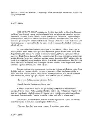 joelhos, e cuidando na bela Sofia. Vem comigo, leitor; vamos vê-lo, meses antes, à cabeceira
do Quincas Borba.

CAPÍTULO IV

ESTE QUINCAS BORBA, se acaso me fizeste o favor de ler as Memórias Póstumas
de Brás Cubas, é aquele mesmo náufrago da existência, que ali aparece, mendigo, herdeiro
inopinado, e inventor de uma filosofia. Aqui o tens agora em Barbacena. Logo que chegou,
enamorou-se de uma viúva, senhora de condição mediana e parcos meios de vida, mas, tão
acanhada que os suspiros no namorado ficavam sem eco. Chamava-se Maria da Piedade. Um
irmão dela, que é o presente Rubião, fez todo o possível para casá-los. Piedade resistiu, um
pleuris a levou.
Foi esse trechozinho de romance que ligou os dois homens. Saberia Rubião que o
nosso Quincas Borba trazia aquele grãozinho de sandice, que um médico supôs achar-lhe?
Seguramente, não; tinha-o por homem esquisito. É, todavia, certo que o grãozinho não se
despegou do cérebro de Quincas Borba,- nem antes, nem depois da moléstia que lentamente o
comeu. Quincas Borba tivera ali alguns parentes, mortos já agora em 1867; o último foi o tio
que o deixou por herdeiro de seus bens. Rubião ficou sendo o único amigo do filósofo. Regia
então uma escola de meninos, que fechou para tratar do enfermo. Antes de professor, metera
ombros a algumas empresas, que foram a pique.
Durou o cargo de enfermeiro mais de cinco meses, perto de seis. Era real o desvelo de
Rubião, paciente, risonho, múltiplo, ouvindo as ordens do médico, dando os remédios às
horas marcadas, saindo a passeio com o doente, sem esquecer nada, nem o serviço da casa,
nem a leitura dos jornais, logo que chegava a mala da Corte ou a de Ouro Preto.
- Tu és bom, Rubião, suspirava Quincas Borba.
- Grande façanha! Como se você fosse mau!
A opinião ostensiva do médico era que a doença do Quincas Borba iria saindo
devagar. Um dia, o nosso Rubião, acompanhando o médico até à porta da rua, perguntou-lhe
qual era o verdadeiro estado do amigo. Ouviu que estava perdido, completamente perdido;
mas, que o fosse animando. Para que tornar-lhe a morte mais aflitiva pela certeza?...
- Lá isso, não, atalhou Rubião- para ele, morrer é negócio fácil. Nunca leu um livro
que ele escreveu, há anos, não sei que negócio de filosofia. . .
- Não; mas filosofia é uma cousa, e morrer de verdade é outra; adeus.

CAPÍTULO V

 