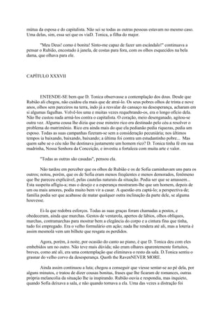mútua da esposa e do capitalista. Não sei se todas as outras pessoas estavam no mesmo caso.
Uma delas, sim, essa sei que os viaD. Tonica, a filha do major.
"Meu Deus! como é bonita! Sinto-me capaz de fazer um escândalo!" continuava a
pensar o Rubião, encostado à janela, de costas para fora, com os olhos esquecidos na bela
dama, que olhava para ele.

CAPÍTULO XXXVII

ENTENDE-SE bem que D. Tonica observasse a contemplação dos dous. Desde que
Rubião ali chegou, não cuidou ela mais que de atraí-lo. Os seus pobres olhos de trinta e nove
anos, olhos sem parceiros na terra, indo já a resvalar do cansaço na desesperança, acharam em
si algumas fagulhas. Volvê-los uma e muitas vezes requebrando-os, era o longo ofício dela.
Não lhe custou nada armá-los contra o capitalista. O coração, meio desenganado, agitou-se
outra vez. Alguma cousa lhe dizia que esse mineiro rico era destinado pelo céu a resolver o
problema do matrimônio. Rico era ainda mais do que ela pedianão pedia riquezas, pedia um
esposo. Todas as suas campanhas fizeram-se sem a consideração pecuniária; nos últimos
tempos ia baixando, baixando, baixando; a última foi contra um estudantinho pobre... Mas
quem sabe se o céu não lhe destinava justamente um homem rico? D. Tonica tinha fé em sua
madrinha, Nossa Senhora da Conceição, e investiu a fortaleza com muita arte e valor.
"Todas as outras são casadas", pensou ela.
Não tardou em perceber que os olhos de Rubião e os de Sofia caminhavam uns para os
outros; notou, porém, que os de Sofia eram menos freqüentes e menos demorados, fenômeno
que lhe pareceu explicável, pelas cautelas naturais da situação. Podia ser que se amassem...
Esta suspeita afligiu-a; mas o desejo e a esperança mostraram-lhe que um homem, depois de
um ou mais amores, podia muito bem vir a casar. A questão era captá-lo; a perspectiva de;
família podia ser que acabasse de matar qualquer outra inclinação da parte dele, se alguma
houvesse.
Ei-la que redobra esforços. Todas as suas graças foram chamadas a postos, e
obedeceram, ainda que murchas. Gestos de ventarola, apertos de lábios, olhos oblíquos,
marchas, contramarchas para mostrar bem a elegância do corpo e a cintura fina que tinha,
tudo foi empregado. Era o velho formulário em ação; nada lhe rendera até ali, mas a loteria é
assim mesmolá vem um bilhete que resgata os perdidos.
Agora, porém, à noite, por ocasião do canto ao piano, é que D. Tonica deu com eles
embebidos um no outro. Não teve mais dúvida; não eram olhares aparentemente fortuitos,
breves, como até ali, era uma contemplação que eliminava o resto da sala. D.Tonica sentiu o
grasnar do velho corvo da desesperança. Quoth the RavenNEVER MORE.
Ainda assim continuou a luta; chegou a conseguir que viesse sentar-se ao pé dela, por
alguns minutos, e tratou de dizer cousas bonitas, frases que lhe ficaram de romances, outras
própria melancolia da situação lhe ia inspirando. Rubião ouvia e respondia, mas inquieto,
quando Sofia deixava a sala, e não quando tornava a ela. Uma das vezes a distração foi

 