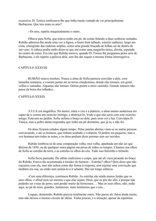 excessiva. D. Tonica confessava-lhe que tinha muita vontade de ver principalmente
Barbacena. Que tais eram os ares?
- Os ares, repetiu maquinalmente o outro.
Olhava para Sofia, que estava então em pé, de costas falando a duas senhoras sentadas.
Rubião admirou-lhe ainda uma vez a figura, o busto bem talhado, estreito embaixo, largo em
cima, emergindo das cadeiras amplas, como uma grande braçada de folhas sai de dentro de
um vaso. A cabeça podia então dizer-se que era como uma magnólia única, direita, espetada
no centro do ramo. Era isto que Rubião mirava, quando D. Tonica lhe perguntou pelos ares de
Barbacena, e ele repetiu a palavra dela, sem lhe dar sequer a mesma forma interrogativa.
CAPÍTULO XXXVIII
RUBIÃO estava resoluto. Nunca a alma de Sofia pareceu convidar a dele, com
tamanha instancia, a voarem juntas até às terras clandestinas, donde elas tornam, em geral,
velhas e cansadas. Algumas não tornam. Outras param a meio caminho. Grande número não
passa da beira dos telhados...
CAPÍTULO XXXIX

A LUA era magnífica. No morro, entre o céu e a planície, a alma menos audaciosa era
capaz de ir contra um exército inimigo, e destroçá-lo. Vede o que não seria com este exército
amigo. Estavam no jardim. Sofia enfiara o braço no dele, para irem ver a lua. Convidara D.
Tonica, mas a pobre dama respondeu que tinha um pé dormente, que já ia, e não foi.
Os dous ficaram calados algum tempo. Pelas janelas abertas viam-se as outras pessoas
conversando, e até os homens, que tinham acabado o voltarete. O jardim era pequeno; mas a
voz humana tem todas as notas, e os dous podiam dizer poemas sem ser ouvidos.
Rubião lembrou-se de uma comparação velha, mui velha, apanhada em não sei que
décima de 1850, ou de qualquer outra página em prosa de todos os tempos. Chamou aos olhos
de Sofia as estrelas da terra, e às estrelas os olhos do céu. Tudo isso baixinho e trêmulo.
Sofia ficou pasmada. De súbito endireitou o corpo, que até ali viera pesando no braço
do Rubião. Estava tão acostumada à timidez do homem... Estrelas? olhos? Quis dizer que não
caçoasse com ela, mas não achou como dar forma à resposta, sem rejeitar uma convicção que
também era sua, ou então sem animá-lo a ir adiante. Daí um longo silêncio.
-Com uma diferença, continuou Rubião. As estrelas são ainda menos lindas que os
seus olhos. e afinal nem sei mesmo o que elas sejam; Deus, que as pôs tão alto, é porque não
poderão ser vistas de perto, sem perder muito da formosura. . . Mas os seus olhos, não; estão
aqui, ao pé de mim, grandes, luminosos, mais luminosos que o céu...
Loquaz, destemido, Rubião parecia totalmente outro. Não parou ali; falou ainda muito,
mas não deixou o mesmo círculo de idéias. Tinha poucas; e a situação, apesar da repentina

 
