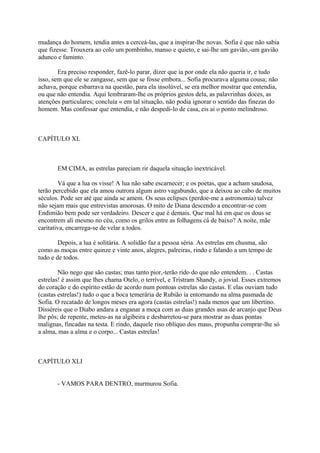 mudança do homem, tendia antes a cerceá-las, que a inspirar-lhe novas. Sofia é que não sabia
que fizesse. Trouxera ao colo um pombinho, manso e quieto, e sai-lhe um gavião,-um gavião
adunco e faminto.
Era preciso responder, fazê-lo parar, dizer que ia por onde ela não queria ir, e tudo
isso, sem que ele se zangasse, sem que se fosse embora... Sofia procurava alguma cousa; não
achava, porque esbarrava na questão, para ela insolúvel, se era melhor mostrar que entendia,
ou que não entendia. Aqui lembraram-lhe os próprios gestos dela, as palavrinhas doces, as
atenções particulares; concluía « em tal situação, não podia ignorar o sentido das finezas do
homem. Mas confessar que entendia, e não despedi-lo de casa, eis aí o ponto melindroso.

CAPÍTULO XL

EM CIMA, as estrelas pareciam rir daquela situação inextricável.
Vá que a lua os visse! A lua não sabe escarnecer; e os poetas, que a acham saudosa,
terão percebido que ela amou outrora algum astro vagabundo, que a deixou ao cabo de muitos
séculos. Pode ser até que ainda se amem. Os seus eclipses (perdoe-me a astronomia) talvez
não sejam mais que entrevistas amorosas. O mito de Diana descendo a encontrar-se com
Endimião bem pode ser verdadeiro. Descer e que é demais. Que mal há em que os dous se
encontrem ali mesmo no céu, como os grilos entre as folhagens cá de baixo? A noite, mãe
caritativa, encarrega-se de velar a todos.
Depois, a lua é solitária. A solidão faz a pessoa séria. As estrelas em chusma, são
como as moças entre quinze e vinte anos, alegres, palreiras, rindo e falando a um tempo de
tudo e de todos.
Não nego que são castas; mas tanto pior,-terão rido do que não entendem. . . Castas
estrelas! é assim que lhes chama Otelo, o terrível, e Tristram Shandy, o jovial. Esses extremos
do coração e do espírito estão de acordo num pontoas estrelas são castas. E elas ouviam tudo
(castas estrelas!) tudo o que a boca temerária de Rubião ia entornando na alma pasmada de
Sofia. O recatado de longos meses era agora (castas estrelas!) nada menos que um libertino.
Disséreis que o Diabo andara a enganar a moça com as duas grandes asas de arcanjo que Deus
lhe pôs; de repente, meteu-as na algibeira e desbarretou-se para mostrar as duas pontas
malignas, fincadas na testa. E rindo, daquele riso oblíquo dos maus, propunha comprar-lhe só
a alma, mas a alma e o corpo... Castas estrelas!

CAPÍTULO XLI
- VAMOS PARA DENTRO, murmurou Sofia.

 